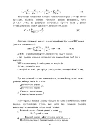 61
.
)1()1(
...
)1(1 1
2
21
0 












t
t
r
Rt
r
R
r
R
r
R
K (8.7)
Якщо кошти вкладаються в акції на невизначений період (t => ) і емітент
проводить політику виплати стабільних доходів (дивідендів), тобто
R1 = R2 = … = Rn, то розрахунок внутрішньої вартості акцій у рамках
фундаментального аналізу здійснюють за такою формулою:
r
R
r
RK
t
t


 

1
0
)1(
1
. (8.8)
Алгоритм розрахунку вартості підприємства (нетто) методом DCF можна
уявити в такому вигляді:






n
t
tt
rr
FCFt
1
ПКНА
)1(
ЗВП
)1(
ВПн , (9.3)
де ВПн - чиста (нетто) вартість підприємства на дату оцінки;
FCFt - сумарна величина операційного та інвестиційного Cash-flow в
періоді t;
ЗВП - залишкова вартість підприємства в періоді n;
НА - надлишкові активи;
r - коефіцієнт, який характеризує ставку дисконтування (r = WACCs/100).
При використанні золотого правила фінансування слід керуватися двома
умовами, які виражають його зміст:
1) 1
пасивиовіДовгострок
активиовіДовгострок
 ;
2) 1
пасивиоковіКороткостр
активиоковіКороткостр
 .
Золоте правило балансу можна розглядати як більш конкретизовану форму
правила конгруентності строків. Для цього при складанні бюджетів
рекомендується керуватися такими двома умовами:
а) 1
активиНеоборотні
позичкиовіДовгостроккапіталВласний


;
б) 1
активиоборотніовіДовгострокактивиНеоборотні
позичкиовіДовгостроккапіталВласний



.
 