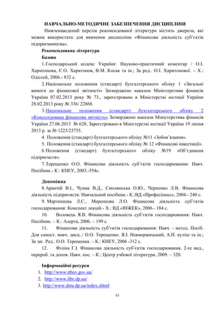 63
НАВЧАЛЬНО-МЕТОДИЧНЕ ЗАБЕЗПЕЧЕННЯ ДИСЦИПЛІНИ
Нижченаведений перелік рекомендованої літератури містить джерела, які
можна використати для вивчення дисципліни «Фінансова діяльність суб’єктів
підприємництва».
Рекомендована література
Базова
1.Господарський кодекс України: Науково-практичний коментар / О.І.
Харитонова, Є.О. Харитонов, В.М. Косак та ін.; За ред.. О.І. Харитонової. – Х.:
Одіссей, 2006.- 832 с.
2.Національне положення (стандарт) бухгалтерського обліку 1 «Загальні
вимоги до фінансової звітності» Затверджено наказом Міністерстива фінансів
України 07.02.2013 року № 73., зареєстровано в Міністерстві юстиції України
28.02.2013 року № 336/ 22868.
3.Національне положення (стандарт) бухгалтерського обліку 2
«Консолідована фінансова звітність» Затверджено наказом Міністерстива фінансів
України 27.06.2013 № 628, Зареєстровано в Міністерстві юстиції України 19 липня
2013 р. за № 1223/23755.
4. Положення (стандарт) бухгалтерського обліку №11 «Зобов’язання».
5. Положення (стандарт) бухгалтерського обліку № 12 «Фінансові інвестиції».
6.Положення (стандарт) бухгалтерського обліку №19 «Об’єднання
підприємств».
7.Терещенко О.О. Фінансова діяльність суб’єктів господарювання: Навч.
Посібник.- К.: КНЕУ, 2003.-554с.
Допоміжна
8.Аранчій В.І., Чумак В.Д., Смолянська О.Ю., Черненко Л.В. Фінансова
діяльність підприємств: Навчальний посібник.- К.:ВД «Професіонал», 2004.- 240 с.
9. Мартюшева Л.С., Меренкова Л.О. Фінансова діяльність суб’єктів
господарювання: Конспект лекцій.- Х.: ВД «ІНЖЕК», 2006.- 184 с.
10. Воловець Я.В. Фінансова діяльність суб’єктів господарювання: Навч.
Посібник. – К.: Алерта, 2006. – 199 с.
11. Фінансова діяльність суб’єктів господарювання: Навч. - метод. Посіб.
Для самост. вивч. дисц../ О.О. Терещенко. Я.І. Невмержицький, А.П. куліш та ін.;
За заг. Ред.. О.О. Терещенка. – К.: КНЕУ, 2006 -312 с.
12. Філіна Г.І. Фінансова діяльність суб’єктів господарювання. 2-ге вид.,
перероб. та допов. Навч. пос. – К.: Центр учбової літератури, 2009. – 320.
Інформаційні ресурси
1. http://www.nbuv.gov.ua/
2. http://www.libr.dp.ua/
3. http://www.dstu.dp.ua/index.shtml
 