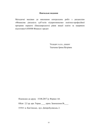 65
Навчальне видання
Методичні вказівки до виконання контрольних робіт з дисципліни
«Фінансова діяльність суб’єктів підприємництва» освітньо-професійної
програми першого (бакалаврського) рівня вищої освіти за напрямом
підготовки 6.030508 Фінанси і кредит
Укладач: к.е.н., доцент
Ткаченко Ірина Петрівна
Підписано до друку 15.06.2017 р. Формат А4.
Обсяг 2,5 др. арк. Тираж ____ прим. Замовлення №____
51918 м. Кам’янське, вул. Дніпробудівська, 2.
 