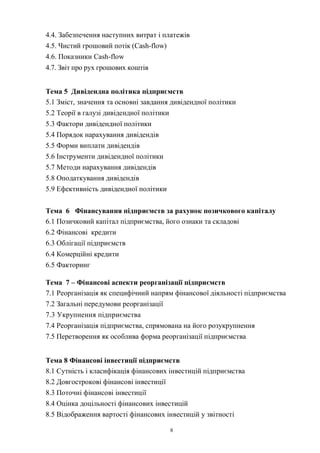 8
4.4. Забезпечення наступних витрат i платежів
4.5. Чистий грошовий потік (Cash-flow)
4.6. Показники Cash-flow
4.7. Звіт про рух грошових коштів
Тема 5 Дивідендна політика підприємств
5.1 Зміст, значення та основні завдання дивідендної політики
5.2 Теорії в галузі дивідендної політики
5.3 Фактори дивідендної політики
5.4 Порядок нарахування дивідендів
5.5 Форми виплати дивідендів
5.6 Інструменти дивідендної політики
5.7 Методи нарахування дивідендів
5.8 Оподаткування дивідендів
5.9 Ефективність дивідендної політики
Тема 6 Фінансування підприємств за рахунок позичкового капіталу
6.1 Позичковий капітал підприємства, його ознаки та складові
6.2 Фінансові кредити
6.3 Облігації підприємств
6.4 Комерційні кредити
6.5 Факторинг
Тема 7 – Фінансові аспекти реорганізації підприємств
7.1 Реорганізація як специфічний напрям фінансової діяльності підприємства
7.2 Загальні передумови реорганізації
7.3 Укрупнення підприємства
7.4 Реорганізація підприємства, спрямована на його розукрупнення
7.5 Перетворення як особлива форма реорганізації підприємства
Тема 8 Фінансові інвестиції підприємств
8.1 Сутність і класифікація фінансових інвестицій підприємства
8.2 Довгострокові фінансові інвестиції
8.3 Поточні фінансові інвестиції
8.4 Оцінка доцільності фінансових інвестицій
8.5 Відображення вартості фінансових інвестицій у звітності
 