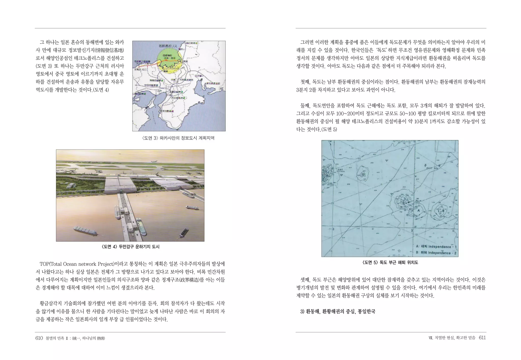 그 하나는 일본 혼슈의 동해변에 있는 와카                                          그러면 이러한 계획을 흉중에 품은 이들에게 독도문제가 무엇을 의미하는지 알아야 우리의 미
사 만에 대규모 정보발신기지(情報發信基地)                                          래를 지킬 수 있을 것이다. 한국인들은‘독도’
                                                                                         하면 무조건 영유권문제와 영해확정 문제와 민족
로서 해양인공섬인 테크노폴리스를 건설하고                                           정서의 문제를 생각하지만 아마도 일본의 상당한 지식계급이라면 환동해권을 떠올리며 독도를
(도면 3) 또 하나는 두만강구 근처의 러시아                                        생각할 것이다. 아마도 독도는 다음과 같은 점에서 더 주목해야 되리라 본다.
영토에서 중국 영토에 이르기까지 초대형 운
하를 건설하여 운송과 유통을 담당할 자유무                                           첫째, 독도는 남부 환동해권의 중심이라는 점이다. 환동해권의 남부는 환동해권의 잠재능력의
역도시를 개발한다는 것이다.(도면 4)                                            3분지 2를 차지하고 있다고 보아도 과언이 아니다.


                                                                  둘째, 독도연안을 포함하여 독도 근해에는 독도 포함, 모두 3개의 해퇴가 잘 발달하여 있다.
                                                                 그리고 수심이 모두 100~200미터 정도이고 규모도 50~100 평방 킬로미터씩 되므로 위에 말한
                                                                 환동해권의 중심이 될 해양 테크노폴리스의 건설비용이 약 10분지 1까지도 감소할 가능성이 있
                                                                 다는 것이다.(도면 5)
                                       <도면 3> 와카사만의 정보도시 계획지역




                          <도면 4> 두만강구 운하기지 도시


 TOP(Total Ocean network Project)이라고 통칭하는 이 계획은 일본 극우주의자들의 발상에                      <도면 5> 독도 부근 해퇴 위치도

서 나왔다고는 하나 실상 일본은 전체가 그 방향으로 나가고 있다고 보아야 한다. 비록 민간차원
에서 다루어지는 계획이지만 일본인들의 의식구조와 양파 같은 정계구조(政界構造)를 아는 이들                셋째, 독도 부근은 해양방위에 있어 대단한 잠재력을 갖추고 있는 지역이라는 것이다. 이것은
은 경계해야 할 대목에 대하여 이미 느낌이 생겼으리라 본다.                                병기개념의 발전 및 변화와 관계하여 설명될 수 있을 것이다. 여기에서 우리는 한민족의 미래를
                                                                 제약할 수 있는 일본의 환동해권 구상의 실체를 보기 시작하는 것이다.
 황금삼각지 기술회의에 참가했던 어떤 분의 이야기를 듣자. 회의 참석자가 다 왔는데도 시작
을 않기에 이유를 물으니 한 사람을 기다린다는 말이었고 늦게 나타난 사람은 바로 이 회의의 자              3) 환동해, 환황해권의 중심, 통일한국
금을 제공하는 작은 일본회사의 일개 부장 급 인물이었다는 것이다.


610 불멸의 민족 Ⅱ : (統一, 하나님의 熱情)                                                                              Ⅶ. 치열한 현실, 확고한 믿음   611
 