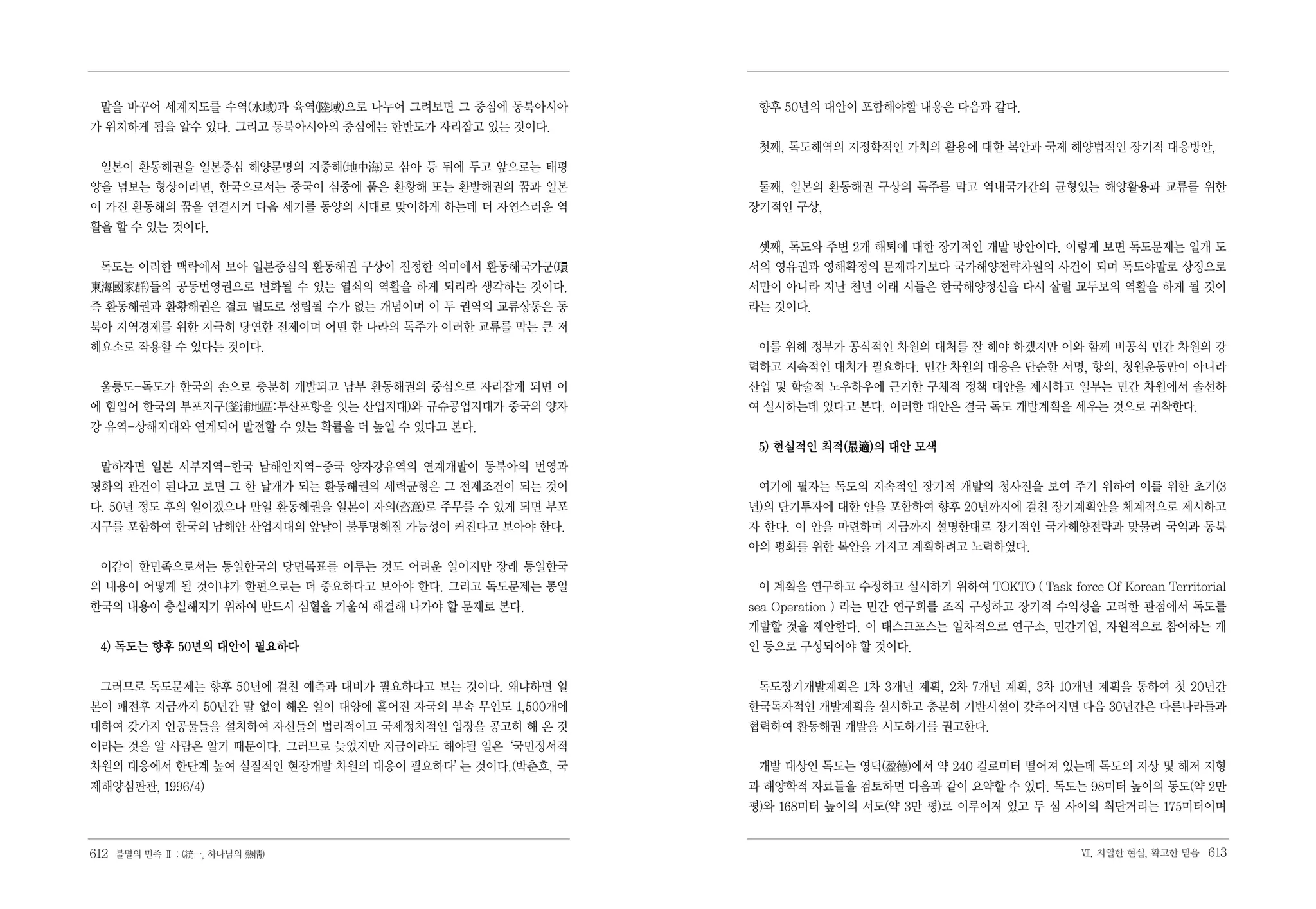말을 바꾸어 세계지도를 수역(水域)과 육역(괱域)으로 나누어 그려보면 그 중심에 동북아시아       향후 50년의 대안이 포함해야할 내용은 다음과 같다.
가 위치하게 됨을 알수 있다. 그리고 동북아시아의 중심에는 한반도가 자리잡고 있는 것이다.
                                                          첫째, 독도해역의 지정학적인 가치의 활용에 대한 복안과 국제 해양법적인 장기적 대응방안,
 일본이 환동해권을 일본중심 해양문명의 지중해(地中海)로 삼아 등 뒤에 두고 앞으로는 태평
양을 넘보는 형상이라면, 한국으로서는 중국이 심중에 품은 환황해 또는 환발해권의 꿈과 일본        둘째, 일본의 환동해권 구상의 독주를 막고 역내국가간의 균형있는 해양활용과 교류를 위한
이 가진 환동해의 꿈을 연결시켜 다음 세기를 동양의 시대로 맞이하게 하는데 더 자연스러운 역      장기적인 구상,
활을 할 수 있는 것이다.
                                                          셋째, 독도와 주변 2개 해퇴에 대한 장기적인 개발 방안이다. 이렇게 보면 독도문제는 일개 도
 독도는 이러한 맥락에서 보아 일본중심의 환동해권 구상이 진정한 의미에서 환동해국가군(環        서의 영유권과 영해확정의 문제라기보다 국가해양전략차원의 사건이 되며 독도야말로 상징으로
東海國家群)들의 공동번영권으로 변화될 수 있는 열쇠의 역활을 하게 되리라 생각하는 것이다.       서만이 아니라 지난 천년 이래 시들은 한국해양정신을 다시 살릴 교두보의 역활을 하게 될 것이
즉 환동해권과 환황해권은 결코 별도로 성립될 수가 없는 개념이며 이 두 권역의 교류상통은 동      라는 것이다.
북아 지역경제를 위한 지극히 당연한 전제이며 어떤 한 나라의 독주가 이러한 교류를 막는 큰 저
해요소로 작용할 수 있다는 것이다.                                       이를 위해 정부가 공식적인 차원의 대처를 잘 해야 하겠지만 이와 함께 비공식 민간 차원의 강
                                                         력하고 지속적인 대처가 필요하다. 민간 차원의 대응은 단순한 서명, 항의, 청원운동만이 아니라
 울릉도-독도가 한국의 손으로 충분히 개발되고 남부 환동해권의 중심으로 자리잡게 되면 이        산업 및 학술적 노우하우에 근거한 구체적 정책 대안을 제시하고 일부는 민간 차원에서 솔선하
에 힘입어 한국의 부포지구(釜浦地區:부산포항을 잇는 산업지대)와 규슈공업지대가 중국의 양자       여 실시하는데 있다고 본다. 이러한 대안은 결국 독도 개발계획을 세우는 것으로 귀착한다.
강 유역-상해지대와 연계되어 발전할 수 있는 확률을 더 높일 수 있다고 본다.
                                                          5) 현실적인 최적(最適)의 대안 모색
 말하자면 일본 서부지역-한국 남해안지역-중국 양자강유역의 연계개발이 동북아의 번영과
평화의 관건이 된다고 보면 그 한 날개가 되는 환동해권의 세력균형은 그 전제조건이 되는 것이       여기에 필자는 독도의 지속적인 장기적 개발의 청사진을 보여 주기 위하여 이를 위한 초기(3
다. 50년 정도 후의 일이겠으나 만일 환동해권을 일본이 자의(咨意)로 주무를 수 있게 되면 부포   년)의 단기투자에 대한 안을 포함하여 향후 20년까지에 걸친 장기계획안을 체계적으로 제시하고
지구를 포함하여 한국의 남해안 산업지대의 앞날이 불투명해질 가능성이 커진다고 보아야 한다.       자 한다. 이 안을 마련하며 지금까지 설명한대로 장기적인 국가해양전략과 맞물려 국익과 동북
                                                         아의 평화를 위한 복안을 가지고 계획하려고 노력하였다.
 이같이 한민족으로서는 통일한국의 당면목표를 이루는 것도 어려운 일이지만 장래 통일한국
의 내용이 어떻게 될 것이냐가 한편으로는 더 중요하다고 보아야 한다. 그리고 독도문제는 통일       이 계획을 연구하고 수정하고 실시하기 위하여 TOKTO ( Task force Of Korean Territorial
한국의 내용이 충실해지기 위하여 반드시 심혈을 기울여 해결해 나가야 할 문제로 본다.          sea Operation ) 라는 민간 연구회를 조직 구성하고 장기적 수익성을 고려한 관점에서 독도를
                                                         개발할 것을 제안한다. 이 태스크포스는 일차적으로 연구소, 민간기업, 자원적으로 참여하는 개
 4) 독도는 향후 50년의 대안이 필요하다                                 인 등으로 구성되어야 할 것이다.


 그러므로 독도문제는 향후 50년에 걸친 예측과 대비가 필요하다고 보는 것이다. 왜냐하면 일       독도장기개발계획은 1차 3개년 계획, 2차 7개년 계획, 3차 10개년 계획을 통하여 첫 20년간
본이 패전후 지금까지 50년간 말 없이 해온 일이 대양에 흩어진 자국의 부속 무인도 1,500개에   한국독자적인 개발계획을 실시하고 충분히 기반시설이 갖추어지면 다음 30년간은 다른나라들과
대하여 갖가지 인공물들을 설치하여 자신들의 법리적이고 국제정치적인 입장을 공고히 해 온 것       협력하여 환동해권 개발을 시도하기를 권고한다.
이라는 것을 알 사람은 알기 때문이다. 그러므로 늦었지만 지금이라도 해야될 일은‘국민정서적
차원의 대응에서 한단계 높여 실질적인 현장개발 차원의 대응이 필요하다’ 것이다.(박춘호, 국
                                      는                   개발 대상인 독도는 영덕(盈德)에서 약 240 킬로미터 떨어져 있는데 독도의 지상 및 해저 지형
제해양심판관, 1996/4)                                          과 해양학적 자료들을 검토하면 다음과 같이 요약할 수 있다. 독도는 98미터 높이의 동도(약 2만
                                                         평)와 168미터 높이의 서도(약 3만 평)로 이루어져 있고 두 섬 사이의 최단거리는 175미터이며


612 불멸의 민족 Ⅱ : (統一, 하나님의 熱情)                                                                          Ⅶ. 치열한 현실, 확고한 믿음   613
 