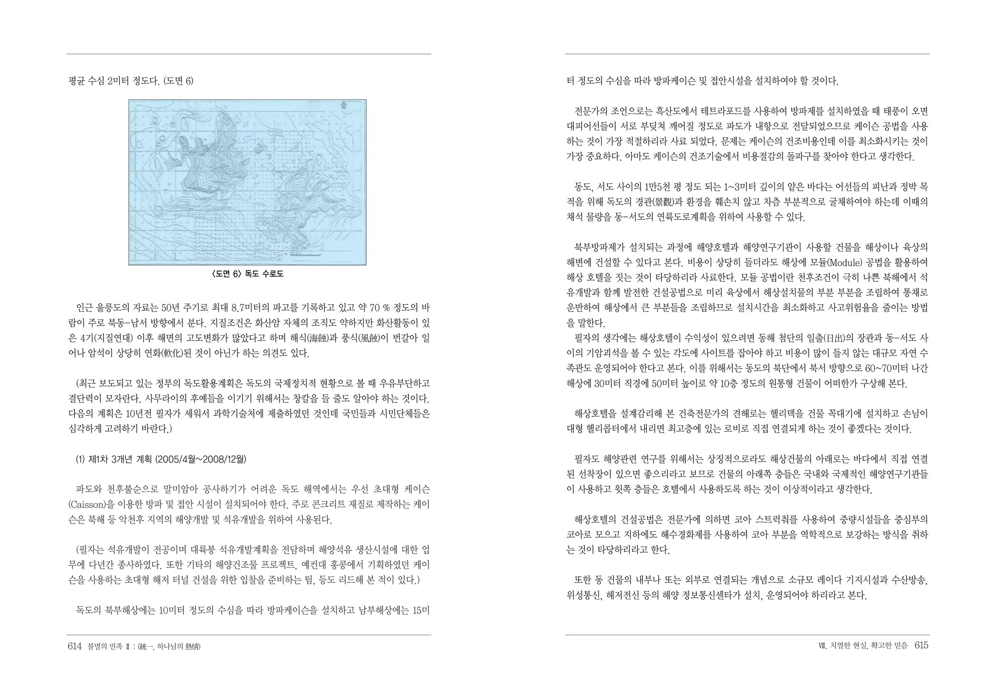 평균 수심 2미터 정도다. (도면 6)                                      터 정도의 수심을 따라 방파케이슨 및 접안시설을 설치하여야 할 것이다.


                                                            전문가의 조언으로는 흑산도에서 테트라포드를 사용하여 방파제를 설치하였을 때 태풍이 오면
                                                           대피어선들이 서로 부딪쳐 깨어질 정도로 파도가 내항으로 전달되었으므로 케이슨 공법을 사용
                                                           하는 것이 가장 적절하리라 사료 되었다. 문제는 케이슨의 건조비용인데 이를 최소화시키는 것이
                                                           가장 중요하다. 아마도 케이슨의 건조기술에서 비용절감의 돌파구를 찾아야 한다고 생각한다.


                                                            동도, 서도 사이의 1만5천 평 정도 되는 1~3미터 깊이의 얕은 바다는 어선들의 피난과 정박 목
                                                           적을 위해 독도의 경관(景觀)과 환경을 훼손치 않고 차츰 부분적으로 굴채하여야 하는데 이때의
                                                           채석 물량을 동-서도의 연륙도로계획을 위하여 사용할 수 있다.


                                                            북부방파제가 설치되는 과정에 해양호텔과 해양연구기관이 사용할 건물을 해상이나 육상의
                                                           해변에 건설할 수 있다고 본다. 비용이 상당히 들더라도 해상에 모듈(Module) 공법을 활용하여
                               <도면 6> 독도 수로도               해상 호텔을 짓는 것이 타당하리라 사료한다. 모듈 공법이란 천후조건이 극히 나쁜 북해에서 석
                                                           유개발과 함께 발전한 건설공법으로 미리 육상에서 해상설치물의 부분 부분을 조립하여 통채로
 인근 울릉도의 자료는 50년 주기로 최대 8.7미터의 파고를 기록하고 있고 약 70 % 정도의 바    운반하여 해상에서 큰 부분들을 조립하므로 설치시간을 최소화하고 사고위험율을 줄이는 방법
람이 주로 북동-남서 방향에서 분다. 지질조건은 화산암 자체의 조직도 약하지만 화산활동이 있        을 말한다.
은 4기(지질연대) 이후 해면의 고도변화가 많았다고 하며 해식(海蝕)과 풍식(風蝕)이 번갈아 일       필자의 생각에는 해상호텔이 수익성이 있으려면 동해 첨단의 일출(日出)의 장관과 동-서도 사
어나 암석이 상당히 연화(軟化)된 것이 아닌가 하는 의견도 있다.                       이의 기암괴석을 볼 수 있는 각도에 사이트를 잡아야 하고 비용이 많이 들지 않는 대규모 자연 수
                                                           족관도 운영되어야 한다고 본다. 이를 위해서는 동도의 북단에서 북서 방향으로 60~70미터 나간
 (최근 보도되고 있는 정부의 독도활용계획은 독도의 국제정치적 현황으로 볼 때 우유부단하고         해상에 30미터 직경에 50미터 높이로 약 10층 정도의 원통형 건물이 어떠한가 구상해 본다.
결단력이 모자란다. 사무라이의 후예들을 이기기 위해서는 창칼을 들 줄도 알아야 하는 것이다.
다음의 계획은 10년전 필자가 세워서 과학기술처에 제출하였던 것인데 국민들과 시민단체들은           해상호텔을 설계감리해 본 건축전문가의 견해로는 헬리덱을 건물 꼭대기에 설치하고 손님이
심각하게 고려하기 바란다.)                                            대형 헬리콥터에서 내리면 최고층에 있는 로비로 직접 연결되게 하는 것이 좋겠다는 것이다.


 (1) 제1차 3개년 계획 (2005/4월~2008/12월)                          필자도 해양관련 연구를 위해서는 상징적으로라도 해상건물의 아래로는 바다에서 직접 연결
                                                           된 선착장이 있으면 좋으리라고 보므로 건물의 아래쪽 층들은 국내와 국제적인 해양연구기관들
 파도와 천후불순으로 말미암아 공사하기가 어려운 독도 해역에서는 우선 초대형 케이슨             이 사용하고 윗쪽 층들은 호텔에서 사용하도록 하는 것이 이상적이라고 생각한다.
(Caisson)을 이용한 방파 및 접안 시설이 설치되어야 한다. 주로 콘크리트 재질로 제작하는 케이
슨은 북해 등 악천후 지역의 해양개발 및 석유개발을 위하여 사용된다.                      해상호텔의 건설공법은 전문가에 의하면 코아 스트럭춰를 사용하여 중량시설들을 중심부의
                                                           코아로 모으고 지하에도 해수경화제를 사용하여 코아 부분을 역학적으로 보강하는 방식을 취하
 (필자는 석유개발이 전공이며 대륙붕 석유개발계획을 전담하며 해양석유 생산시설에 대한 업          는 것이 타당하리라고 한다.
무에 다년간 종사하였다. 또한 기타의 해양건조물 프로젝트, 예컨대 홍콩에서 기획하였던 케이
슨을 사용하는 초대형 해저 터널 건설을 위한 입찰을 준비하는 팀, 등도 리드해 본 적이 있다.)       또한 동 건물의 내부나 또는 외부로 연결되는 개념으로 소규모 레이다 기지시설과 수산방송,
                                                           위성통신, 해저전신 등의 해양 정보통신센타가 설치, 운영되어야 하리라고 본다.
 독도의 북부해상에는 10미터 정도의 수심을 따라 방파케이슨을 설치하고 남부해상에는 15미


614 불멸의 민족 Ⅱ : (統一, 하나님의 熱情)                                                                     Ⅶ. 치열한 현실, 확고한 믿음   615
 