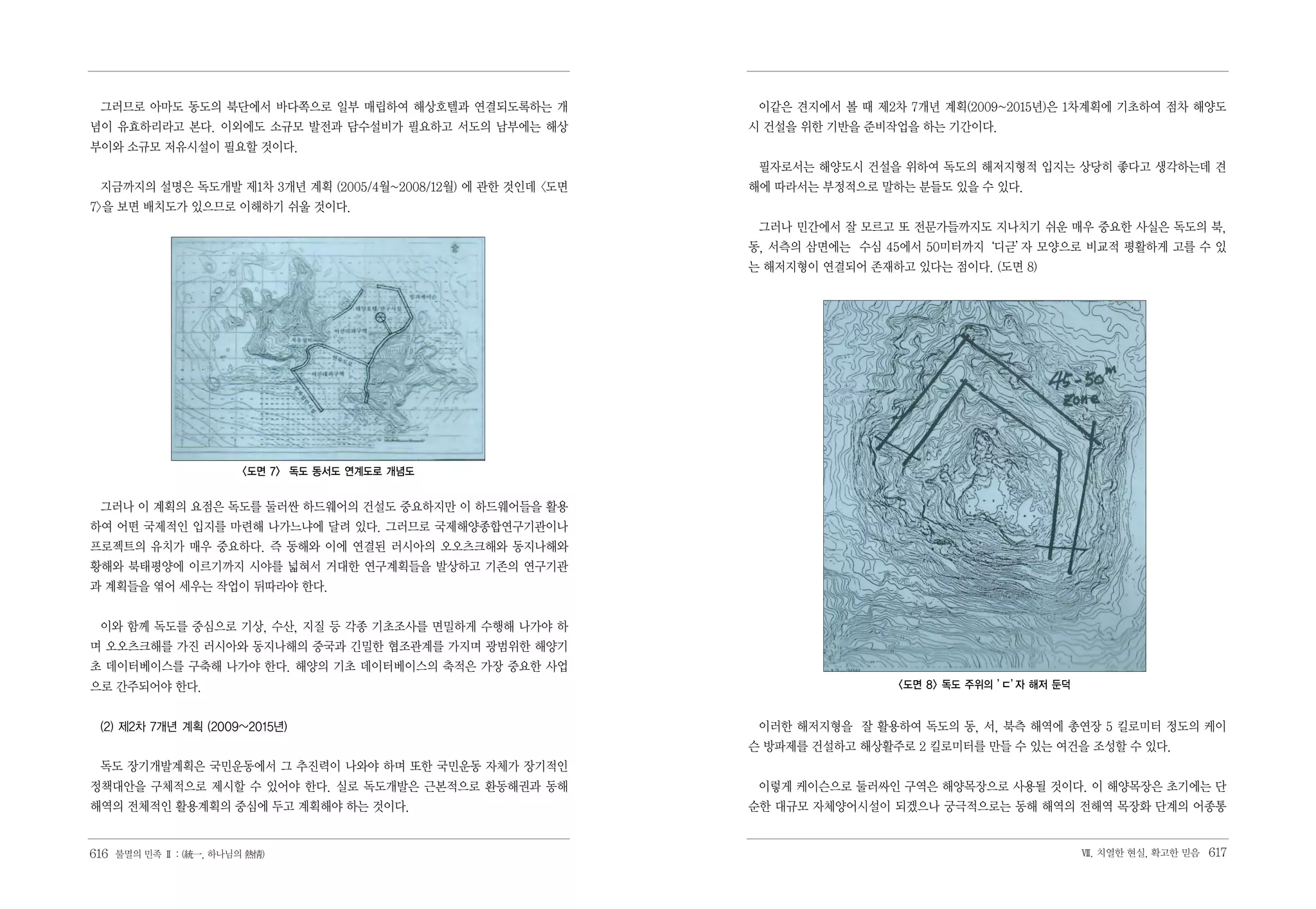 그러므로 아마도 동도의 북단에서 바다쪽으로 일부 매립하여 해상호텔과 연결되도록하는 개              이같은 견지에서 볼 때 제2차 7개년 계획(2009~2015년)은 1차계획에 기초하여 점차 해양도
념이 유효하리라고 본다. 이외에도 소규모 발전과 담수설비가 필요하고 서도의 남부에는 해상            시 건설을 위한 기반을 준비작업을 하는 기간이다.
부이와 소규모 저유시설이 필요할 것이다.
                                                              필자로서는 해양도시 건설을 위하여 독도의 해저지형적 입지는 상당히 좋다고 생각하는데 견
 지금까지의 설명은 독도개발 제1차 3개년 계획 (2005/4월~2008/12월) 에 관한 것인데 <도면   해에 따라서는 부정적으로 말하는 분들도 있을 수 있다.
7>을 보면 배치도가 있으므로 이해하기 쉬울 것이다.
                                                              그러나 민간에서 잘 모르고 또 전문가들까지도 지나치기 쉬운 매우 중요한 사실은 독도의 북,
                                                             동, 서측의 삼면에는 수심 45에서 50미터까지‘디귿’ 모양으로 비교적 평활하게 고를 수 있
                                                                                          자
                                                             는 해저지형이 연결되어 존재하고 있다는 점이다. (도면 8)




                        <도면 7> 독도 동서도 연계도로 개념도


 그러나 이 계획의 요점은 독도를 둘러싼 하드웨어의 건설도 중요하지만 이 하드웨어들을 활용
하여 어떤 국제적인 입지를 마련해 나가느냐에 달려 있다. 그러므로 국제해양종합연구기관이나
프로젝트의 유치가 매우 중요하다. 즉 동해와 이에 연결된 러시아의 오오츠크해와 동지나해와
황해와 북태평양에 이르기까지 시야를 넓혀서 거대한 연구계획들을 발상하고 기존의 연구기관
과 계획들을 엮어 세우는 작업이 뒤따라야 한다.


 이와 함께 독도를 중심으로 기상, 수산, 지질 등 각종 기초조사를 면밀하게 수행해 나가야 하
며 오오츠크해를 가진 러시아와 동지나해의 중국과 긴밀한 협조관계를 가지며 광범위한 해양기
초 데이터베이스를 구축해 나가야 한다. 해양의 기초 데이터베이스의 축적은 가장 중요한 사업
으로 간주되어야 한다.                                                                  <도면 8> 독도 주위의 ’ 자 해저 둔덕
                                                                                            ㄷ’


 (2) 제2차 7개년 계획 (2009~2015년)                                  이러한 해저지형을 잘 활용하여 독도의 동, 서, 북측 해역에 총연장 5 킬로미터 정도의 케이
                                                             슨 방파제를 건설하고 해상활주로 2 킬로미터를 만들 수 있는 여건을 조성할 수 있다.
 독도 장기개발계획은 국민운동에서 그 추진력이 나와야 하며 또한 국민운동 자체가 장기적인
정책대안을 구체적으로 제시할 수 있어야 한다. 실로 독도개발은 근본적으로 환동해권과 동해             이렇게 케이슨으로 둘러싸인 구역은 해양목장으로 사용될 것이다. 이 해양목장은 초기에는 단
해역의 전체적인 활용계획의 중심에 두고 계획해야 하는 것이다.                           순한 대규모 자체양어시설이 되겠으나 궁극적으로는 동해 해역의 전해역 목장화 단계의 어종통


616 불멸의 민족 Ⅱ : (統一, 하나님의 熱情)                                                                            Ⅶ. 치열한 현실, 확고한 믿음   617
 