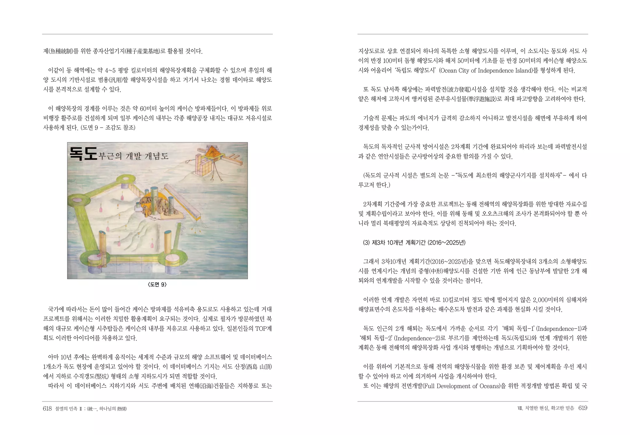 제(魚種統制)를 위한 종자산업기지(種子産業基地)로 활용될 것이다.                    지상도로로 상호 연결되어 하나의 독특한 소형 해양도시를 이루며, 이 소도시는 동도와 서도 사
                                                        이의 반경 100미터 돔형 해양도시와 해저 50미터에 기초를 둔 반경 50미터의 케이슨형 해양소도
 이같이 동 해역에는 약 4~5 평방 킬로미터의 해양목장계획을 구체화할 수 있으며 후일의 해     시와 어울리어‘독립도 해양도시’(Ocean City of Independence Island)를 형성하게 된다.
양 도시의 기반시설로 범용(汎用)할 해양목장시설을 하고 거기서 나오는 경험 데이타로 해양도
시를 본격적으로 설계할 수 있다.                                       또 독도 남서쪽 해상에는 파력발전(波力發電)시설을 설치할 것을 생각해야 한다. 이는 비교적
                                                        얕은 해저에 고착시켜 앵커링된 준부유시설물(準浮遊施設)로 최대 파고방향을 고려하여야 한다.
 이 해양목장의 경계를 이루는 것은 약 60미터 높이의 케이슨 방파제들이다. 이 방파제들 위로
비행장 활주로를 건설하게 되며 일부 케이슨의 내부는 각종 해양공장 내지는 대규모 저유시설로       기술적 문제는 파도의 에너지가 급격히 감소하지 아니하고 발전시설을 해면에 부유하게 하여
사용하게 된다. (도면 9 - 조감도 참조)                                경제성을 맞출 수 있는가이다.


                                                         독도의 독자적인 군사적 방어시설은 2차계획 기간에 완료되어야 하리라 보는데 파력발전시설
                                                        과 같은 연안시설들은 군사방어상의 중요한 함의를 가질 수 있다.


                                                         (독도의 군사적 시설은 별도의 논문 -
                                                                             “독도에 최소한의 해양군사기지를 설치하자” 에서 다
                                                                                                   -
                                                        루고저 한다.)


                                                         2차계획 기간중에 가장 중요한 프로젝트는 동해 전해역의 해양목장화를 위한 방대한 자료수집
                                                        및 계획수립이라고 보아야 한다. 이를 위해 동해 및 오오츠크해의 조사가 본격화되어야 할 뿐 아
                                                        니라 멀리 북태평양의 자료축적도 상당히 진척되어야 하는 것이다.


                                                         (3) 제3차 10개년 계획기간 (2016~2025년)


                                                         그래서 3차10개년 계획기간(2016~2025년)을 맞으면 독도해양목장내의 3개소의 소형해양도
                                                        시를 연계시키는 개념의 중형(中形)해양도시를 건설한 기반 위에 인근 동남부에 발달한 2개 해
                                                        퇴와의 연계개발을 시작할 수 있을 것이라는 점이다.
                               <도면 9>

                                                         이러한 연계 개발은 자연히 바로 10킬로미터 정도 밖에 떨어지지 않은 2,000미터의 심해저와
 국가에 따라서는 돈이 많이 들어간 케이슨 방파제를 석유비축 용도로도 사용하고 있는데 거대      해양표면수의 온도차를 이용하는 해수온도차 발전과 같은 과제를 현실화 시킬 것이다.
프로젝트를 위해서는 이러한 치밀한 활용계획이 요구되는 것이다. 실제로 필자가 방문하였던 북
해의 대규모 케이슨형 시추탑들은 케이슨의 내부를 저유고로 사용하고 있다. 일본인들의 TOP계                                           (Independence-1)과
                                                         독도 인근의 2개 해퇴는 독도에서 가까운 순서로 각기‘해퇴 독립-1’
획도 이러한 아이디어를 차용하고 있다.                                   ‘해퇴 독립-2’
                                                                (Independence-2)로 부르기를 제안하는데 독도(독립도)와 연계 개발하기 위한
                                                        계획은 동해 전해역의 해양목장화 사업 개시와 병행하는 개념으로 기획하여야 할 것이다.
 아마 10년 후에는 완벽하게 움직이는 세계적 수준과 규모의 해양 소프트웨어 및 데이터베이스
1개소가 독도 현장에 운영되고 있어야 할 것이다. 이 데이터베이스 기지는 서도 산정(西島 山頂)    이를 위하여 기본적으로 동해 전역의 해양동식물을 위한 환경 보존 및 제어계획을 우선 제시
에서 지하로 수직갱도(竪坑) 형태의 소형 지하도시가 되면 적합할 것이다.                할 수 있어야 하고 이에 의거하여 사업을 개시하여야 한다.
 따라서 이 데이터베이스 지하기지와 서도 주변에 배치된 연해(沿海)건물들은 지하통로 또는        또 이는 해양의 전면개발(Full Development of Oceans)을 위한 적정개발 방법론 확립 및 국


618 불멸의 민족 Ⅱ : (統一, 하나님의 熱情)                                                                         Ⅶ. 치열한 현실, 확고한 믿음   619
 