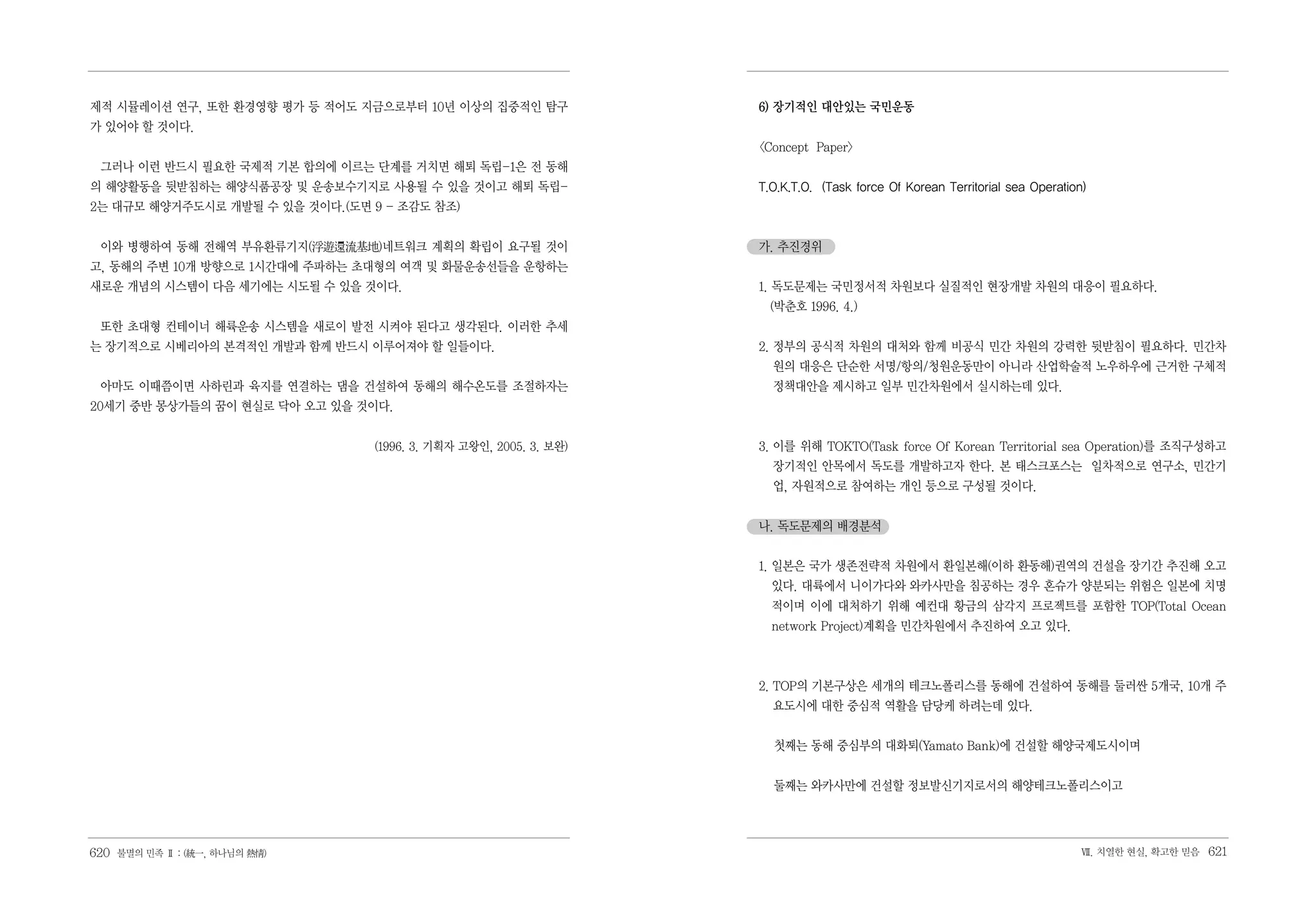 제적 시뮬레이션 연구, 또한 환경영향 평가 등 적어도 지금으로부터 10년 이상의 집중적인 탐구              6) 장기적인 대안있는 국민운동
가 있어야 할 것이다.
                                                                  <Concept Paper>
 그러나 이런 반드시 필요한 국제적 기본 합의에 이르는 단계를 거치면 해퇴 독립-1은 전 동해
의 해양활동을 뒷받침하는 해양식품공장 및 운송보수기지로 사용될 수 있을 것이고 해퇴 독립-                T.O.K.T.O. (Task force Of Korean Territorial sea Operation)
2는 대규모 해양거주도시로 개발될 수 있을 것이다.(도면 9 - 조감도 참조)


 이와 병행하여 동해 전해역 부유환류기지(浮遊還流基地)네트워크 계획의 확립이 요구될 것이                 가. 추진경위
고, 동해의 주변 10개 방향으로 1시간대에 주파하는 초대형의 여객 및 화물운송선들을 운항하는
새로운 개념의 시스템이 다음 세기에는 시도될 수 있을 것이다.                                1. 독도문제는 국민정서적 차원보다 실질적인 현장개발 차원의 대응이 필요하다.
                                                                    (박춘호 1996. 4.)
 또한 초대형 컨테이너 해륙운송 시스템을 새로이 발전 시켜야 된다고 생각된다. 이러한 추세
는 장기적으로 시베리아의 본격적인 개발과 함께 반드시 이루어져야 할 일들이다.                       2. 정부의 공식적 차원의 대처와 함께 비공식 민간 차원의 강력한 뒷받침이 필요하다. 민간차
                                                                    원의 대응은 단순한 서명/항의/청원운동만이 아니라 산업학술적 노우하우에 근거한 구체적
 아마도 이때쯤이면 사하린과 육지를 연결하는 댐을 건설하여 동해의 해수온도를 조절하자는                    정책대안을 제시하고 일부 민간차원에서 실시하는데 있다.
20세기 중반 몽상가들의 꿈이 현실로 닥아 오고 있을 것이다.


                                (1996. 3. 기획자 고왕인, 2005. 3. 보완)   3. 이를 위해 TOKTO(Task force Of Korean Territorial sea Operation)를 조직구성하고
                                                                    장기적인 안목에서 독도를 개발하고자 한다. 본 태스크포스는 일차적으로 연구소, 민간기
                                                                    업, 자원적으로 참여하는 개인 등으로 구성될 것이다.


                                                                  나. 독도문제의 배경분석


                                                                  1. 일본은 국가 생존전략적 차원에서 환일본해(이하 환동해)권역의 건설을 장기간 추진해 오고
                                                                    있다. 대륙에서 니이가다와 와카사만을 침공하는 경우 혼슈가 양분되는 위험은 일본에 치명
                                                                    적이며 이에 대처하기 위해 예컨대 황금의 삼각지 프로젝트를 포함한 TOP(Total Ocean
                                                                    network Project)계획을 민간차원에서 추진하여 오고 있다.



                                                                  2. TOP의 기본구상은 세개의 테크노폴리스를 동해에 건설하여 동해를 둘러싼 5개국, 10개 주
                                                                    요도시에 대한 중심적 역활을 담당케 하려는데 있다.


                                                                    첫째는 동해 중심부의 대화퇴(Yamato Bank)에 건설할 해양국제도시이며


                                                                    둘째는 와카사만에 건설할 정보발신기지로서의 해양테크노폴리스이고




620 불멸의 민족 Ⅱ : (統一, 하나님의 熱情)                                                                                               Ⅶ. 치열한 현실, 확고한 믿음   621
 