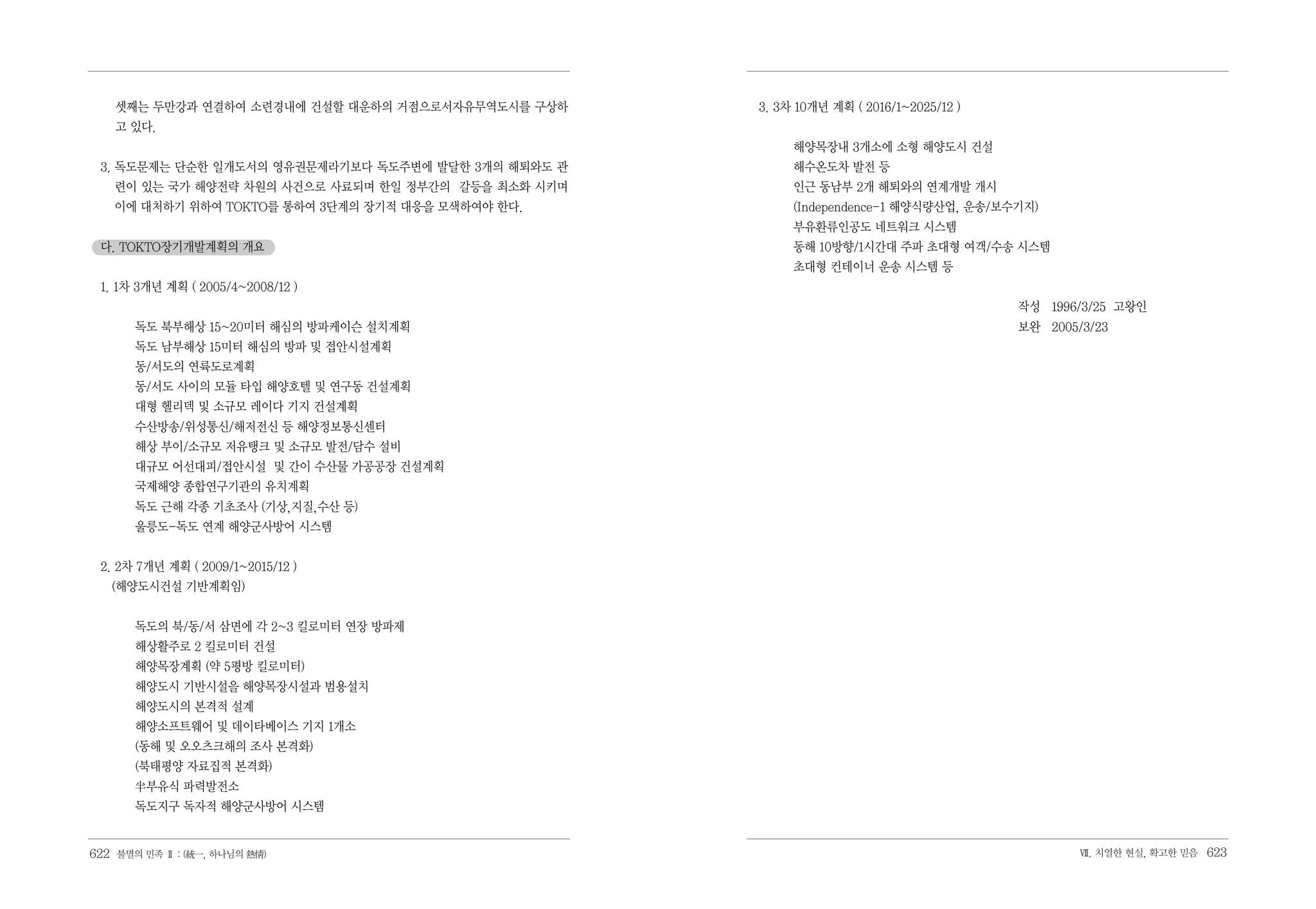 셋째는 두만강과 연결하여 소련경내에 건설할 대운하의 거점으로서자유무역도시를 구상하    3. 3차 10개년 계획 ( 2016/1~2025/12 )
    고 있다.
                                                          해양목장내 3개소에 소형 해양도시 건설
 3. 독도문제는 단순한 일개도서의 영유권문제라기보다 독도주변에 발달한 3개의 해퇴와도 관        해수온도차 발전 등
   련이 있는 국가 해양전략 차원의 사건으로 사료되며 한일 정부간의 갈등을 최소화 시키며        인근 동남부 2개 해퇴와의 연계개발 개시
   이에 대처하기 위하여 TOKTO를 통하여 3단계의 장기적 대응을 모색하여야 한다.          (Independence-1 해양식량산업, 운송/보수기지)
                                                          부유환류인공도 네트워크 시스템
 다. TOKTO장기개발계획의 개요                                       동해 10방향/1시간대 주파 초대형 여객/수송 시스템
                                                          초대형 컨테이너 운송 시스템 등
 1. 1차 3개년 계획 ( 2005/4~2008/12 )
                                                                                        작성 1996/3/25 고왕인
       독도 북부해상 15~20미터 해심의 방파케이슨 설치계획                                                   보완 2005/3/23
       독도 남부해상 15미터 해심의 방파 및 접안시설계획
       동/서도의 연륙도로계획
       동/서도 사이의 모듈 타입 해양호텔 및 연구동 건설계획
       대형 헬리덱 및 소규모 레이다 기지 건설계획
       수산방송/위성통신/해저전신 등 해양정보통신센터
       해상 부이/소규모 저유탱크 및 소규모 발전/담수 설비
       대규모 어선대피/접안시설 및 간이 수산물 가공공장 건설계획
       국제해양 종합연구기관의 유치계획
       독도 근해 각종 기초조사 (기상,지질,수산 등)
       울릉도-독도 연계 해양군사방어 시스템


 2. 2차 7개년 계획 ( 2009/1~2015/12 )
   (해양도시건설 기반계획임)


       독도의 북/동/서 삼면에 각 2~3 킬로미터 연장 방파제
       해상활주로 2 킬로미터 건설
       해양목장계획 (약 5평방 킬로미터)
       해양도시 기반시설을 해양목장시설과 범용설치
       해양도시의 본격적 설계
       해양소프트웨어 및 데이타베이스 기지 1개소
       (동해 및 오오츠크해의 조사 본격화)
       (북태평양 자료집적 본격화)
       半부유식 파력발전소
       독도지구 독자적 해양군사방어 시스템


622 불멸의 민족 Ⅱ : (統一, 하나님의 熱情)                                                                    Ⅶ. 치열한 현실, 확고한 믿음   623
 