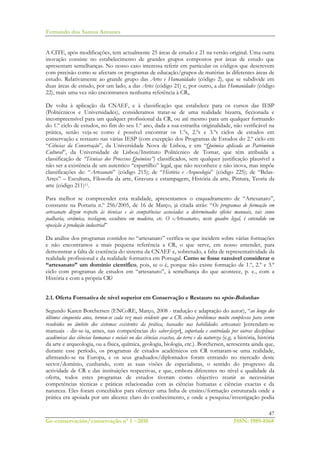 Fernando dos Santos Antunes
47
Ge-conservación/conservação nº 1 ~2010 ISSN: 1989-8568
A CITE, após modificações, tem actualmente 25 áreas de estudo e 21 na versão original. Uma outra
inovação consiste no estabelecimento de grandes grupos compostos por áreas de estudo que
apresentam semelhanças. No nosso caso interessa referir em particular os códigos que descrevem
com precisão como se afectam os programas de educação/grupos de matérias às diferentes áreas de
estudo. Relativamente ao grande grupo das Artes e Humanidades (código 2), que se subdivide em
duas áreas de estudo, por um lado, a das Artes (código 21) e, por outro, a das Humanidades (código
22), mais uma vez não encontramos nenhuma referência à CR,.
De volta à aplicação da CNAEF, e à classificação que estabelece para os cursos das IESP
(Politécnicos e Universidades), consideramos tratar-se de uma realidade bizarra, ficcionada e
incompreensível para um qualquer profissional da CR, ou até mesmo para um qualquer formando
do 1.º ciclo de estudos, no fim do seu 1.º ano, dada a sua estranha originalidade, não verificável na
prática, senão veja-se como é possível encontrar os 1.ºs, 2.ºs e 3.ºs ciclos de estudos em
conservação e restauro nas várias IESP (com excepção dos Programas de Estudos do 2.º ciclo em
“Ciências da Conservação”, da Universidade Nova de Lisboa, e em “Química aplicada ao Património
Cultural”, da Universidade de Lisboa/Instituto Politécnico de Tomar, que têm atribuída a
classificação de “Técnicas dos Processos Químicos”) classificados, sem qualquer justificação plausível a
não ser a existência de um autentico “espartilho” legal, que não reconhece e não inova, mas impõe
classificações de: “Artesanato” (código 215); de “História e Arqueologia” (código 225); de “Belas-
Artes” – Escultura, Filosofia da arte, Gravura e estampagem, História da arte, Pintura, Teoria da
arte (código 211)11.
Para melhor se compreender esta realidade, apresentamos o enquadramento de “Artesanato”,
constante na Portaria n.º 256/2005, de 16 de Março, já citada atrás: “Os programas de formação em
artesanato dizem respeito às técnicas e às competências associadas a determinados ofícios manuais, tais como
joalharia, cerâmica, tecelagem, escultura em madeira, etc. O «Artesanato», neste quadro legal, é entendido em
oposição à produção industrial”
Da análise dos programas contidos no “artesanato” verifica-se que incidem sobre várias formações
e não encontramos a mais pequena referência a CR, o que serve, em nosso entender, para
demonstrar a falta de coerência do sistema da CNAEF e, sobretudo, a falta de representatividade da
realidade profissional e da realidade formativa em Portugal. Como se fosse razoável considerar o
“artesanato” um domínio científico, pois, se o é, porque não existe formação de 1.º, 2.º e 3.º
ciclo com programas de estudos em “artesanato”, à semelhança do que acontece, p. e., com a
História e com a própria CR?
2.1. Oferta Formativa de nível superior em Conservação e Restauro no «pós-Bolonha»
Segundo Karen Borchersen (ENCoRE, Março, 2008 - tradução e adaptação do autor), “ao longo dos
últimos cinquenta anos, tornou-se cada vez mais evidente que a CR coloca problemas muito complexos para serem
resolvidos no âmbito dos sistemas existentes da prática, baseados nas habilidades artesanais [entendam-se
manuais - dir-se-ia, antes, nas competências do saber-fazer], suportada e controlada por outras disciplinas
académicas das ciências humanas e sociais ou das ciências exactas, da terra e da natureza (e.g. a história, história
da arte e arqueologia, ou a física, química, geologia, biologia, etc.). Borchersen, acrescenta ainda que,
durante esse período, os programas de estudos académicos em CR tornaram-se uma realidade,
afirmando-se na Europa, e os seus graduados/diplomados foram entrando no mercado deste
sector/domínio, cunhando, com as suas visões de especialistas, o sentido do progresso da
actividade de CR e das instituições respectivas, e que, embora diferentes no nível e qualidade da
oferta, todos estes programas de estudos tiveram como objectivo reunir as necessárias
competências técnicas e práticas relacionadas com as ciências humanas e ciências exactas e da
natureza. Eles foram concebidos para oferecer uma linha de ensino/formação estruturada onde a
prática era apoiada por um alicerce claro do conhecimento, e onde a pesquisa/investigação podia
 