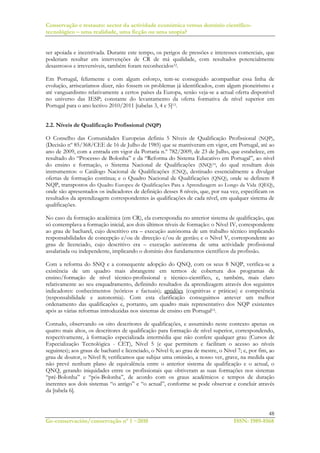 Conservação e restauro: sector da actividade económica versus domínio científico-
tecnológico – uma realidade, uma ficção ou uma utopia?
48
Ge-conservación/conservação nº 1 ~2010 ISSN: 1989-8568
ser apoiada e incentivada. Durante este tempo, os perigos de pressões e interesses comerciais, que
poderiam resultar em intervenções de CR de má qualidade, com resultados potencialmente
desastrosos e irreversíveis, também foram reconhecidos12.
Em Portugal, felizmente e com algum esforço, tem-se conseguido acompanhar essa linha de
evolução, arriscaríamos dizer, não fossem os problemas já identificados, com algum pioneirismo e
até vanguardismo relativamente a certos países da Europa, senão veja-se a actual oferta disponível
no universo das IESP; constante do levantamento da oferta formativa de nível superior em
Portugal para o ano lectivo 2010/2011 [tabelas 3, 4 e 5]13.
2.2. Níveis de Qualificação Profissional (NQP)
O Conselho das Comunidades Europeias definiu 5 Níveis de Qualificação Profissional (NQP),
(Decisão nº 85/368/CEE de 16 de Julho de 1985) que se mantiveram em vigor, em Portugal, até ao
ano de 2009, com a entrada em vigor da Portaria n.º 782/2009, de 23 de Julho, que estabelece, em
resultado do “Processo de Bolonha” e da “Reforma do Sistema Educativo em Portugal”, ao nível
do ensino e formação, o Sistema Nacional de Qualificações (SNQ)14, do qual resultam dois
instrumentos: o Catálogo Nacional de Qualificações (CNQ), destinado essencialmente a divulgar
ofertas de formação contínua; e o Quadro Nacional de Qualificações (QNQ), onde se definem 8
NQP, transpostos do Quadro Europeu de Qualificações Para a Aprendizagem ao Longo da Vida (QEQ),
onde são apresentados os indicadores de definição desses 8 níveis, que, por sua vez, especificam os
resultados da aprendizagem correspondentes às qualificações de cada nível, em qualquer sistema de
qualificações.
No caso da formação académica (em CR), ela correspondia no anterior sistema de qualificação, que
só contemplava a formação inicial, aos dois últimos níveis de formação: o Nível IV, correspondente
ao grau de bacharel, cujo descritivo era – execução autónoma de um trabalho técnico implicando
responsabilidades de concepção e/ou de direcção e/ou de gestão; e o Nível V, correspondente ao
grau de licenciado, cujo descritivo era – execução autónoma de uma actividade profissional
assalariada ou independente, implicando o domínio dos fundamentos científicos da profissão.
Com a reforma do SNQ e a consequente adopção do QNQ, com os seus 8 NQP, verifica-se a
existência de um quadro mais abrangente em termos de cobertura dos programas de
ensino/formação de nível técnico-profissional e técnico-científico, e, também, mais claro
relativamente ao seu enquadramento, definindo resultados da aprendizagem através dos seguintes
indicadores: conhecimentos (teóricos e factuais); aptidões (cognitivas e práticas) e competência
(responsabilidade e autonomia). Com esta clarificação conseguimos antever um melhor
ordenamento das qualificações e, portanto, um quadro mais representativo dos NQP existentes
após as várias reformas introduzidas nos sistemas de ensino em Portugal15.
Contudo, observando os oito descritores de qualificações, e assumindo neste contexto apenas os
quatro mais altos, os descritores de qualificação para formação de nível superior, correspondendo,
respectivamente, à formação especializada intermédia que não confere qualquer grau (Cursos de
Especialização Tecnológica - CET), Nível 5 (e que permitem e facilitam o acesso ao níveis
seguintes); aos graus de bacharel e licenciado, o Nível 6; ao grau de mestre, o Nível 7; e, por fim, ao
grau de doutor, o Nível 8; verificamos que subjaz uma omissão, a nosso ver, grave, na medida que
não prevê nenhum plano de equivalência entre o anterior sistema de qualificação e o actual, o
QNQ, gerando iniquidades entre os profissionais que obtiveram as suas formações nos sistemas
“pré-Bolonha” e “pós-Bolonha”, de acordo com os graus académicos e tempos de duração
inerentes aos dois sistemas “o antigo” e “o actual”, conforme se pode observar e concluir através
da [tabela 6].
 