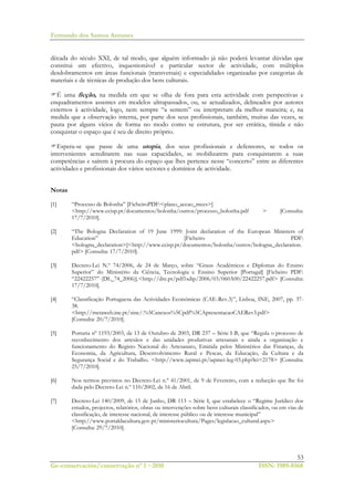 Fernando dos Santos Antunes
53
Ge-conservación/conservação nº 1 ~2010 ISSN: 1989-8568
década do século XXI, de tal modo, que alguém informado já não poderá levantar dúvidas que
constitui um efectivo, inquestionável e particular sector de actividade, com múltiplos
desdobramentos em áreas funcionais (transversais) e especialidades organizadas por categorias de
materiais e de técnicas de produção dos bens culturais.
É uma ficção, na medida em que se olha de fora para esta actividade com perspectivas e
enquadramentos assentes em modelos ultrapassados, ou, se actualizados, delineados por autores
externos à actividade, logo, nem sempre “a sentem” ou interpretam da melhor maneira; e, na
medida que a observação interna, por parte dos seus profissionais, também, muitas das vezes, se
pauta por alguns vícios de forma no modo como se estrutura, por ser errática, tímida e não
conquistar o espaço que é seu de direito próprio.
Espera-se que passe de uma utopia, dos seus profissionais e defensores, se todos os
intervenientes acreditarem nas suas capacidades, se mobilizarem para conquistarem a suas
competências e saírem à procura do espaço que lhes pertence nesse “concerto” entre as diferentes
actividades e profissionais dos vários sectores e domínios de actividade.
Notas
[1] “Processo de Bolonha” [FicheiroPDF:<plano_accao_mces>]
<http://www.ccisp.pt/documentos/bolonha/outros/processo_bolonha.pdf > [Consulta:
17/7/2010].
[2] “The Bologna Declaration of 19 June 1999: Joint declaration of the European Ministers of
Education” [Ficheiro PDF:
<bologna_declaration>]<http://www.ccisp.pt/documentos/bolonha/outros/bologna_declaration.
pdf> [Consulta: 17/7/2010].
[3] Decreto-Lei N.º 74/2006, de 24 de Março, sobre “Graus Académicos e Diplomas do Ensino
Superior” do Ministério da Ciência, Tecnologia e Ensino Superior [Portugal] [Ficheiro PDF:
“22422257” (DL_74_2006)].<http://dre.pt/pdf1sdip/2006/03/060A00/22422257.pdf> [Consulta:
17/7/2010].
[4] “Classificação Portuguesa das Actividades Económicas (CAE-Rev.3)”, Lisboa, INE, 2007, pp. 37-
38.
<http://metaweb.ine.pt/sine/.%5Canexos%5Cpdf%5CApresentacaoCAERev3.pdf>
[Consulta: 20/7/2010].
[5] Portaria nº 1193/2003, de 13 de Outubro de 2003, DR 237 – Série I-B, que “Regula o processo de
reconhecimento dos artesãos e das unidades produtivas artesanais e ainda a organização e
funcionamento do Registo Nacional do Artesanato, Emitida pelos Ministérios das Finanças, da
Economia, da Agricultura, Desenvolvimento Rural e Pescas, da Educação, da Cultura e da
Segurança Social e do Trabalho. <http://www.iapmei.pt/iapmei-leg-03.php?lei=2178> [Consulta:
25/7/2010].
[6] Nos termos previstos no Decreto-Lei n.º 41/2001, de 9 de Fevereiro, com a redacção que lhe foi
dada pelo Decreto-Lei n.º 110/2002, de 16 de Abril.
[7] Decreto-Lei 140/2009, de 15 de Junho, DR 113 – Série I, que estabelece o “Regime Jurídico dos
estudos, projectos, relatórios, obras ou intervenções sobre bens culturais classificados, ou em vias de
classificação, de interesse nacional, de interesse público ou de interesse municipal”
<http://www.portaldacultura.gov.pt/ministeriocultura/Pages/legislacao_cultural.aspx>
[Consulta: 29/7/2010].
 