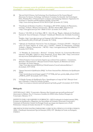 Conservação e restauro: sector da actividade económica versus domínio científico-
tecnológico – uma realidade, uma ficção ou uma utopia?
54
Ge-conservación/conservação nº 1 ~2010 ISSN: 1989-8568
[8] “Revised Field Of Science And Technology (Fos) Classification In The Frascati Manual”.
Directorate For Science, Technology And Industry Committee For Scientific And Technological
Policy, Working Party of National Experts on Science and Technology Indicators. Organisation for
Economic Co-operation and Development (OCDE), 26-Feb-2007.
<http://www.oecd.org/dataoecd/36/44/38235147.pdf> [Consulta: 25/7/2010].
[9] “Classificação de Domínios Científicos e Tecnológicos, 2007 (FOS)”, Gabinete de Planeamento,
Estratégia, Avaliação e Relações Internacionais | MCTES. (ficheiro PDF). Disponível em:
<http://www.gpeari.mctes.pt/?idc=13&idi=213523> [Consulta: 25/07/2010].
[10] Portaria n.º 256/2005, de 16 de Março. DR 53 – Série I-B, que “Regula a Aplicação da Classificação
Nacional de Áreas de Educação e Formação”. Emitida pelo Ministério das Actividades Económicas
e do
Trabalho.<http://www.dgert.mtss.gov.pt/Emprego%20e%20Formacao%20Profissional/doc_empr
ego/Portaria256_2005_CNAEF.pdf> [Consulta: 26/7/2010].
[11] “Aplicação da Classificação Nacional de Áreas de Educação e Formação (CNAEF) – Pesquisa de
cursos de Ensino Superior de acordo com a CNAEF”. Gabinete de Planeamento, Estratégia,
Avaliação e Relações Internacionais | MCTES <http://www.gpeari.mctes.pt/?idc=60&form=1>
[Consulta: 25/07/2010].
[12] “A Disciplina de Conservação e Restauro”. European Network for Conservation-Restoration
Education (ENCoRE). Edited by: Karen Borchersen, 28 the March 2008. <http://www.encore-
edu.org/encore/DesktopDefault.aspx> [Consulta: 26/7/2010].
[13] “Oferta Formativa: Cursos do Ensino Superior que conferem Grau académico – Licenciaturas,
Mestrados e Doutoramentos”. Direcção-Geral do Ensino Superior, do Ministério da Ciência
Tecnologia e do Ensino Superior.
<http://www.dges.mctes.pt/DGES/pt/OfertaFormativa/CursosConferentesDeGrau/>
[Consultado: 18/07/2010].
[14] “Sistema Nacional de Qualificações (SNQ)”. In: Ponto Nacional Para a Referência das Qualificações
(PNQ).
<http://portal.iefp.pt/portal/page?_pageid=177,217836&_dad=gov_portal_iefp&_schema=GOV
_PORTAL_IEFP> [Consultado: 26/07/2010].
[15] “O Quadro Europeu de Qualificações Para a Aprendizagem ao Longo da Vida”. Direcção-Geral
para a Educação e Cultura da Comissão Europeia
<http://ec.europa.eu/education/pub/pdf/general/eqf/leaflet_pt.pdf> [Consultado: 26/07/2010].
Bibliografía
ANTUNES, João F. (2003). “Conservação e Restauro; Que formação para que perfis profissionais?”
(Intervenção no Debate). Nos 2.ºs Encontros Científicos do IPCR: Lisboa: Instituto Português da
Conservação e Restauro, 76-77.
INSTITUTO PARA A QUALIDADE NA FORMAÇÃO – IQF [Coordenação de Sandra Lameira] (2006).
Evolução das Qualificações e Diagnóstico das Necessidades de Formação: Preservação Conservação e
Valorização do Património Cultural. Em Portugal: Estudo que integra uma Separata com os Perfis
Profissionais. Colecção de Estudos Sectoriais N.º 31. Lisboa: IQF.
ORGANIZAÇÃO DAS NAÇÕES UNIDAS PARA A EDUCAÇÃO, CIÊNCIA E CULTURA (UNESCO)
(2006) – Classificação Internacional Tipo da Educação (CITE) 1997. (Reedição da Versão em Português).
UNESCO.
 