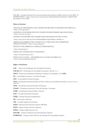 Fernando dos Santos Antunes
55
Ge-conservación/conservação nº 1 ~2010 ISSN: 1989-8568
ENCoRE – European Network for Conservation-Restoration Education. [René Larsen (ed. Lit)] (2008). “E-
NEWSLETTER 1” <http://www.encore-edu.org/encore/desktopdefault.aspx?tabindex=1&tabid=286>
[Consultado: 24/07/2010].
Sítios na Internet
ASSOCIAÇÃO PROFISSIONAL DE CONSERVADORES-RESTAURADORES DE PORTUGAL.
<http://www.arp.org.pt/>
EUROPEAN CONFEDERATION OF CONSERVATOR-RESTORERS' ORGANISATIONS.
<http://www.ecco-eu.org/>
EUROPEAN NETWORK FOR CONSERVATION-RESTORATION EDUCATION
<http://www.encore-edu.org/encore/DesktopDefault.aspx?tabindex=1&tabid=1>
GRÉMIO DAS EMPRESAS DE CONSERVAÇÃO E RESTAURO DO PATRIMÓNIO
ARQUITECTÓNIVO <http://www.gecorpa.pt/>
INSTITUTO DE EMPREGO E FORMAÇÃO PROFISSIONAL
<http://portal.iefp.pt/>
PORTAL DA CONSERVASÇÃO E RESATURO
<http://www.prorestauro.com/>
PORTAL DA CULTURA – MINISTÉRIO DA CULTURA DE PORTUGAL
<http://www.portaldacultura.gov.pt>
Siglas e Acrónimos
CAE – Sistema de Classificação das Actividades Económicas
CAE-Rev.1-3 – Classificação das Actividades Económicas - Revisão 1 a 3
CDCT – Sistema de Classificação de Domínios Científicos e Tecnológicos (Vide: FOS)
CE – Comunidade Económica | Comissão Europeia
CEE – Comunidade Económica Europeia
CITA – Classificação Internacional Tipo de Todos os Ramos da Actividade Económica (em francês CITI e em
Inglês ISIC)
CITE – Classificação Internacional Tipo da Educação
CNAEF – Classificação Nacional de Áreas de Educação e Formação
CNBS – Classificação Nacional de Bens e Serviços
CNE – Conselho Nacional de Estatística
CNQ – Catálogo Nacional de Qualificações
CR – Conservação e Restauro
CSE – Conselho Superior de Estatística
DGES – Direcção-Geral do Ensino Superior (MCTES)
EEES – Espaço Europeu de Ensino Superior
EHEA – European Higher Education Area
ENCoRE - European Network for Conservation-Restoration Education
EUROSTAT – European Statistics (Serviços de Estatística da Comunidade Europeia)
 