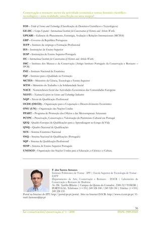 Conservação e restauro: sector da actividade económica versus domínio científico-
tecnológico – uma realidade, uma ficção ou uma utopia?
56
Ge-conservación/conservação nº 1 ~2010 ISSN: 1989-8568
FOS – Fields of Science and Technology (Classificação de Domínios Científicos e Tecnológicos)
GE-IIC – Grupo Español - International Institute for Conservation of Historic and Artistic Works
GPEARI – Gabinete de Planeamento, Estratégia, Avaliação e Relações Internacionais (MCTES)
GRP – Governo da República Portuguesa
IEFP – Instituto de emprego e Formação Profissional
IES – Instituições de Ensino Superior
IESP – Instituições de Ensino Superior Português
IIC – International Institute for Conservation of Historic and Artistic Works
IMC – Instituto dos Museus e da Conservação (Antigo Instituto Português da Conservação e Restauro –
IPCR)
INE – Instituto Nacional de Estatística
IQF – Instituto para a Qualidade na Formação
MCTES – Ministério da Ciência, Tecnologia e Ensino Superior
MTSS – Ministério do Trabalho e da Solidariedade Social
NACE - Nomenclatura Geral das Actividades Económicas das Comunidades Europeias
NESTI – National Experts on Science and Technology Indicators
NQP – Níveis de Qualificação Profissional
OCDE (OECD) – Organização para a Cooperação e Desenvolvimento Económico
ONU (UN) – Organização das Nações Unidas
PPART – Programa de Promoção dos Ofícios e das Microempresas Artesanais
PCVPC – Preservação, Conservação e Valorização do Património Cultural em Portugal
QEQ - Quadro Europeu de Qualificações para a Aprendizagem ao Longo da Vida
QNQ – Quadro Nacional de Qualificações
SEN – Sistema Estatístico Nacional
SNQ – Sistema Nacional de Qualificações (Português)
SQP – Sistema de Qualificação Profissional
SESP – Sistema de Ensino Superior Português
UNESCO – Organização das Nações Unidas para a Educação, a Ciência e a Cultura.
F. dos Santos Antunes
Instituto Politécnico de Tomar - IPT | Escola Superior de Tecnologia de Tomar -
ESTT
Departamento de Arte, Conservação e Restauro - DACR | Laboratório de
Conservação e Restauro de Madeiras
Av. Dr. Aurélio Ribeiro | Campus da Quinta do Contador. 2300-313 TOMAR |
PORTUGAL. Telefones: (++351) 249 328 100 / 249 328 130 | Telefax: (++351)
249 328 135
Portal na Internet do IPT: http://portal.ipt.pt/portal . Sítio na Internet DACR: http://www.cr.estt.ipt.pt/ E-
mail: fantunes@ipt.pt
 