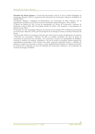 Fernando dos Santos Antunes
57
Ge-conservación/conservação nº 1 ~2010 ISSN: 1989-8568
Fernando dos Santos Antunes é Conservador Restaurador, docente da Área Científico-Pedagógica de
Conservação Restauro (1994-?) e responsável pelo Laboratório de Conservação e Restauro de Madeiras do
DACR (1996-?).
Actualmente frequenta o Programa de Doutoramento em Conservação de Bens Culturais, área de
especialização em Pintura, da Escola das Artes da Universidade Católica Portuguesa – Porto (2009-?).
É Mestre em História da Arte, na área de especialização em Teorias de Conservação e Restauro do
Património Artístico (2003, pela Universidade Lusíada de Lisboa, onde frequentou a pós-graduação em
História da Arte (2001).
É Licenciado em Arte Arqueologia e Restauro, na vertente de Arte Lusíada (1997), e Bacharel em Tecnologia
em Conservação e Restauro (1993), pela Escola Superior de Tecnologia de Tomar, do Instituto Politécnico de
Tomar.
Tem leccionado (1994-?) nos programas formativos dos vários ciclos de estudos de Bacharelato, Licenciatura
e Mestrado em Conservação e Restauro, do IPT, em unidades curriculares das áreas de gestão da
conservação, de preservação (de colecções), e de conservação e restauro, nas especialidades de mobiliário,
estruturas e artefactos em madeiras, retabulística, e da área de técnicas de produção artística aplicada (nas
especialidades mencionadas). Como docente, tem ainda, assegurado orientações técnicas e científicas de
projectos e estágios em conservação e restauro, e serviço organizacional destacando-se as funções de membro
da Comissão de Coordenação do Curso de Mestrado em Conservação e Restauro e de Coordenador da
Comissão de Estágios do DACR.
 