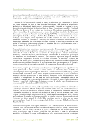 Fernando dos Santos Antunes
39
Ge-conservación/conservação nº 1 ~2010 ISSN: 1989-8568
consubstanciada e validada a partir de um levantamento (com base em inquéritos aos vários autores
do sistema) e respectivo enquadramento estatístico, que seriam fundamentais para um
conhecimento efectivo deste sector/domínio de actividade.
O pretexto da escolha deste tema também se reforça na medida em que corresponde ao tema de
um estudo publicado em Abril de 2006, mandado realizar pelo GRP, através do Ministério do
Trabalho e da Solidariedade Social (MTSS), e do Instituto para a Qualidade na Formação (IQF), no
âmbito do Programa Operacional de Assistência Técnica ao Quadro Comunitário de Apoio III – Eixo Fundo
Social Europeu. Tratou-se de um projecto que consistiu na elaboração de um estudo prospectivo
sobre a necessidade de qualificações para o sector da actividade económica da “Preservação,
Conservação e Valorização do Património Cultural em Portugal” (PCVPC), por um consórcio (constituído
pela empresa PERFIL – Psicologia e Trabalho, Lda., de Lisboa, e o Instituto Politécnico de Tomar –
Portugal, e que integrou vários especialistas em estudos sectoriais das áreas do trabalho, do
património cultural e da conservação e restauro) cujo trabalho de campo e desenvolvimento da
metodologia operacional (de levantamento da oferta formativa, de realização de estudos-de-caso,
análise de resultados, tratamento de informação e redacção) decorreu, aproximadamente, entre o
último trimestre de 2003 e meados de 2005.
Este estudo inseriu-se em um conjunto mais vasto de estudos de natureza profissional e sectorial
(cobrindo desde os sectores primário, secundário e terciário, ou dos serviços, onde se incluem as
actividades do sector da PCVPC, nos seus campos de actuação publico e privado, institucional e
particular). Teve como objectivos gerais: a elaboração um retrato fiel da evolução das qualificações
e o diagnóstico das necessidades de formação. Como objectivos específicos: propôs-se a realizar
delimitação e caracterização do sector de actividade económica e a conhecer a evolução dos
empregos, das qualificações e competências; e do domínio educativo e da formação profissional, de
acordo com as necessidades formativas, de modo a propor pistas para a reorientação da formação
bem como estratégias de resposta às necessidades de competências do mercado profissional.
Paralelamente, a equipa que desenvolveu o estudo delineou os perfis profissionais específicos a este
sector profissional e perfis comuns a outros sectores de actividade, tendo excluído por
opção/imposição metodológica os perfis transversais a vários sectores de actividade (e. g. o perfil
do Historiador), fechando o estudo com a proposta de três cenários para o sector/domínio da
actividade (do mais positivo para o mais negativo): dinamismo global; aprofundamento dual;
estagnação e fragmentação. No que toca aos perfis profissionais a metodologia passou por
estabelecer, para cada um: os referenciais de emprego, referenciais de competências mobilizáveis;
formação e experiência exigidos; especificidades do mercado de trabalho e, por fim, elementos de
prospectiva. (IQF - Estudo Sectorial 31, 2006: 53-57).
Quando se deu início ao estudo, cedo se percebeu que o sector/domínio da actividade da
Conservação e Restauro (CR) em Portugal não constituía então, ainda, um sector estruturado da
economia, em que as actividades e profissões centrais se encontrassem claramente definidas e
classificadas em função de objectivos de produção de bens ou serviços. Contudo, face a uma
evidente centralidade da salvaguarda, preservação e conservação do património, em geral, a par com
a afirmação de identidades profissionais associadas ao trabalho no sector do património cultural
(sobretudo no último quartel do século XX), permitiram antever o esboço de um sector
autonomizado, em função de objectivos de produção de bens ou serviços (IQF, Estudo Sectorial
31, 2006: 11-12).
Passados que estão quatro anos daquela publicação, e face à actual conjuntura de crise económico-
financeira com o consequente reflexo nas estruturas organizacionais do sector – institucionais,
empresariais e laborais – impõe avaliar-se se o sector conquistou, ou não, definitivamente e de
modo inquestionável para os agentes envolvidos, essa autonomia e respectiva afirmação de
identidades profissionais? E em que medida a legislação sobre o património, contribui, ou não, para
 