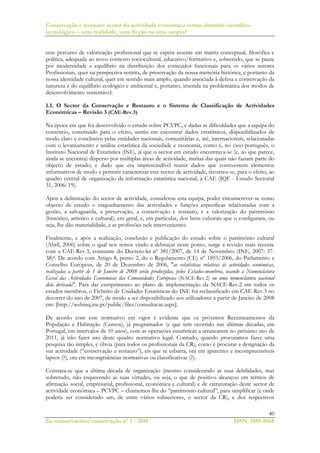 Conservação e restauro: sector da actividade económica versus domínio científico-
tecnológico – uma realidade, uma ficção ou uma utopia?
40
Ge-conservación/conservação nº 1 ~2010 ISSN: 1989-8568
esse percurso de valorização profissional que se espera assente em matriz conceptual, filosófica e
política, adequada ao novo contexto sociocultural, educativo/formativo e, sobretudo, que se paute
por modernidade e equilíbrio na distribuição dos conteúdos funcionais para os vários autores
Profissionais, quer na perspectiva restrita, de preservação da nossa memória histórica, e portanto da
nossa identidade cultural, quer em sentido mais amplo, quando associada à defesa e conservação da
natureza e do equilíbrio ecológico e ambiental e, portanto, inserida na problemática dos modos de
desenvolvimento sustentável.
1.1. O Sector da Conservação e Restauro e o Sistema de Classificação de Actividades
Económicas – Revisão 3 (CAE-Rev.3)
Na época em que foi desenvolvido o estudo sobre PCVPC, e dadas as dificuldades que a equipa do
consórcio, constituído para o efeito, sentiu em encontrar dados estatísticos, disponibilizados de
modo claro e conclusivo pelas entidades nacionais, comunitárias e, até, internacionais, relacionadas
com o levantamento e análise estatística da sociedade e economia, como é, no caso português, o
Instituto Nacional de Estatística (INE), já que o sector em estudo encontrava-se (e, ao que parece,
ainda se encontra) disperso por múltiplas áreas de actividade, muitas das quais não faziam parte do
objecto de estudo; e dado que era imprescindível reunir dados que contivessem elementos
informativos de modo a permitir caracterizar este sector de actividade, recorreu-se, para o efeito, ao
quadro central de organização da informação estatística nacional, à CAE (IQF - Estudo Sectorial
31, 2006: 19).
Após a delimitação do sector de actividade, considerou esta equipa, poder circunscrever-se como
objecto de estudo o enquadramento das actividades e funções específicas relacionadas com a
gestão, a salvaguarda, a preservação, a conservação e restauro, e a valorização do património
(histórico, artístico e cultural), em geral, e, em particular, dos bens culturais que o configuram, ou
seja, lhe dão materialidade, e as profissões nele intervenientes.
Finalmente, e após a realização, conclusão e publicação do estudo sobre o património cultural
(Abril, 2006) sobre o qual nos temos vindo a debruçar neste ponto, surge a revisão mais recente
com a CAE-Rev.3, constante do Decreto-lei nº 381/2007, de 14 de Novembro (INE, 2007: 37-
38)4. De acordo com Artigo 8, ponto 2, do o Regulamento (CE) nº 1893/2006, do Parlamento e
Conselho Europeus, de 20 de Dezembro de 2006, "as estatísticas relativas às actividades económicas,
realizadas a partir de 1 de Janeiro de 2008 serão produzidas, pelos Estados-membros, usando a Nomenclatura
Geral das Actividades Económicas das Comunidades Europeias (NACE-Rev.2) ou uma nomenclatura nacional
dela derivada". Para dar cumprimento ao plano de implementação da NACE-Rev.2 em todos os
estados membros, o Ficheiro de Unidades Estatísticas do INE foi reclassificado em CAE-Rev.3 no
decorrer do ano de 2007, de modo a ser disponibilizado aos utilizadores a partir de Janeiro de 2008
em: [http://webinq.ine.pt/public/files/consultacae.aspx].
De acordo com este normativo em vigor é evidente que os próximos Recenseamentos da
População e Habitação (Censos), já programados (e que tem ocorrido nas últimas décadas, em
Portugal, em intervalos de 10 anos), com as operações estatísticas a arrancarem no próximo ano de
2011, já irão fazer uso deste quadro normativo legal. Contudo, quando procuramos fazer uma
pesquisa tão simples, e óbvia (para todos os profissionais da CR), como é procurar a designação da
sua actividade (“conservação e restauro”), eis que se esbarra, ora em aparentes e incompreensíveis
lapsos (?), ora em incongruências normativas ou classificativas (?).
Constata-se que a última década de organização (mesmo considerando as suas debilidades, mas
sobretudo, não esquecendo as suas virtudes, ou seja, o que de positivo alcançou em termos de
afirmação social, empresarial, profissional, económica e cultural) e de estruturação deste sector de
actividade económica – PCVPC – chamemos-lhe do “património cultural”, para simplificar (e onde
poderia ser considerado um, de entre vários subsectores, o sector da CR), e dos respectivos
 