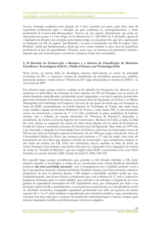 Conservação e restauro: sector da actividade económica versus domínio científico-
tecnológico – uma realidade, uma ficção ou uma utopia?
44
Ge-conservación/conservação nº 1 ~2010 ISSN: 1989-8568
móveis, formação académica com duração de 5 anos, somados aos quais, mais cinco anos de
experiência profissional, após a obtenção do grau académico (e, consequentemente, o título
profissional de Conservador-Restaurador). Trata-se de um aspecto determinante que pode ser
observado nos pontos 1 e 2 do Artigo 18, do Decreto-Lei n.º 140/2009, de 15 de Junho, apesar de
o legislador ter deixado uma excepção neste mesmo artigo, no seu ponto três, que serve apenas para
os bacharéis em CR, do regime “pré-Bolonha”, ou para os licenciados em CR, do regime “pós-
Bolonha”, desde que fundamentada e desde que uns e outros tenham os cinco anos de experiência
profissional na área da especialidade7. Portanto, neste caso, os interesses do património cultural e
daqueles que nele intervêm para o conservar e restaurar, foram bem acautelados.
2. O Domínio da Conservação e Restauro e o Sistema de Classificação de Domínios
Científicos e Tecnológicos (CDCT) – Fields of Science and Technology (FOS)
Neste ponto, na mesma linha de abordagem anterior, relativamente ao sector de actividade
económica da CR e o respectivo sistema de classificação de actividades, pareceu-nos, também,
importante analisar o modo como o “Domínio da CR” surge referenciado no sistema de CDCT – na
sua revisão de 2007.
Em primeiro lugar, porque estamos a atingir as três décadas do lançamento dos alicerces, ou se
quisermos os primórdios, da formação de nível superior em CR em Portugal, com as acções de
ensino-formação especializadas, reconhecidas como equiparadas a um nível superior, promovidas,
pela então Secretaria de Estado da Cultura, no Instituto José de Figueiredo, em Lisboa, e no Museu
Monográfico de Conímbriga, em Condeixa; e há cerca de um quarto de século que essa formação se
inicia em IESP, nomeadamente: na Escola Superior de Tecnologia de Tomar, que ainda existe
como unidade orgânica do Instituto Politécnico de Tomar, e onde, desde 1987, se têm leccionado
cursos em conservação e restauro de 1.º e 2.º ciclo, conferindo os graus académicos de bacharel
(extinto com a reforma do sistema decorrente do “Processo de Bolonha”), licenciado e,
actualmente, de mestre; na Escola Superior de Conservação e Restauro de Lisboa, criada, no final
dos anos oitenta, na sequência das acções do início dessa década, sob na tutela da Secretaria de
Estado da Cultura e associada à estrutura do Instituto José de Figueiredo. Mais tarde em 1999 viria
a ser encerrada e integrada na Universidade Nova de Lisboa e onde hoje são leccionados cursos de
CR nos três ciclos de formação superior: Entretanto, foi em 1996 que surgiu a Escola das Artes, da
Universidade Católica do Porto, que começou por leccionar o 2.º ciclo de então, com curso de
Licenciatura em Arte Sacra que integrava vertente de conservação e que, actualmente, assegura os
três ciclos de estudos em CR. Estas três instituições, têm-se mantido na linha da frente do
ensino/formação neste domínio, mas desde então para cá, e sobretudo com a adequação do sistema
de ensino ao “modelo de Bolonha”, que tem surgido várias IESP a concorrerem com a sua oferta
formativa no mesmo domínio (IQF, Estudo Sectorial 31, 2006: 158-159).
Em segundo lugar, porque consideramos que, passadas as três décadas referidas, a CR, como
domínio científico e tecnológico, é tempo de ser reconhecida como ciência dotada de identidade
própria e não uma actividade artesanal – não é compaginável com a realidade existente e com a
que se prospectiva nacional e internacionalmente. Podemos mesmo, com forte convicção, arriscar o
prognóstico de que, na próxima década, a CR atingirá a maturidade científica (ainda que seja,
comparativamente, uma jovem ciência), considerando que, com a abertura do 3.º ciclo e respectivos
programas doutorais, quer no ensino público, quer privado, é de antecipar a chegada de um nova
geração de especialistas doutorados em CR. Especialistas esses, que começaram por fazer a sua
formação inicial em CR, e, paralelamente, os seus percursos profissionais, no correspondente sector
de actividade económica, conjugando experiência profissional com todo um percurso de ensino
superior (do 1.º ao 3.º ciclo) tendente à especialização neste domínio científico, o que, naturalmente,
constitui uma mais-valia para o contexto do património cultural português e mesmo europeu, pelo
nível de maturidade científica e profissional que é de prever atingirem.
 