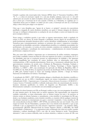 Fernando dos Santos Antunes
45
Ge-conservación/conservação nº 1 ~2010 ISSN: 1989-8568
Citando o químico (da conservação) João Antunes (IPCR, Actas 2.º Encontros Científicos, 2003:
76) “(…) a ciência da conservação é [pode vir a ser] uma disciplina autónoma, basta-se por si e tem valor
suficiente para não necessitar da adição de disciplinas clássicas para obter credibilidade. Existe uma certa tendência
para se pensar que a Conservação tem de estar associada à História, ou à Matemática, ou à Química que é o
conhecimento clássico, para ter validade e ser credível. Isso não é assim, a Conservação vale como tal, a Conservação
utiliza a ciência clássica para atingir os seus objectivos”.
Claro que é uma disciplina que, “apesar de se bastar a si própria”, necessita da concorrência
partilhada e integrada de outros domínios científicos, aos quais J. Antunes designou de clássicos,
sem que se verifiquem sobreposições ou anulações de uns em relação a outros em função dos seus
pesos (sempre) relativos.
Neste campo a verdadeira questão é que todos os agentes intervenientes, desde a regulação do
ensino, às IES, aos alunos, de modo integrado e partilhado, devem, depois de reconhecerem os
perfis profissionais desejados/desejáveis para o sector, identificar verdadeiramente as necessidades
formativas para, consequentemente, ajustarem as estruturas dos cursos e respectivos conteúdos,
sem perda da sua identidade, autonomia e independência cientifica, às verdadeiras necessidades dos
profissionais e do mercado, e só assim, em nosso entender, estaremos em condições de caminhar
para plena certificação e acreditação dos intervenientes – estabelecimentos de ensino/formação,
profissionais e empresas do sector.
Mas, por outro lado, também é importante que os instrumentos de análise estatística, empregues
para avaliar a realidade, tomem em linha de conta este segmento do ensino, o reconheçam, em si e à
sua identidade, para que as conclusões possam ser representativas da realidade e não apareçam
sempre maquilhadas por resultados de outros domínios afins ou relacionados, para onde,
sistematicamente, a CR é remetida aleatoriamente. Neste caso, o instrumento utilizado para fins de
aproveitamento estatístico, de acordo com o Gabinete de Planeamento, Estratégia, Avaliação e
Relações Internacionais (GPEARI) do Ministério da Ciência, Tecnologia e Ensino Superior
(MCTES), é a CDCT – 2007, cuja actualização foi aprovada em Diário da República, D.R. nº
65/2008, de 2 de Abril, II Série, na sequência da revisão da classificação FOS no Manual de Frascati
de 2006, pelo National Experts on Science and Technology Indicators (NESTI) – Grupo de Peritos
Nacionais em Indicadores de Ciência e Tecnologia8.
A actualização da CDCT – 2007 (FOS) permitiu adequar a classificação dos domínios científicos e
tecnológicos em uso no SEN, à classificação vigente em termos comunitários e internacionais
(utilizada pela OCDE – Organização para a Cooperação e Desenvolvimento Económico e EUROSTAT –
European Statistics). O domínio científico é utilizado ainda para efeitos de caracterização dos recursos
humanos altamente qualificados no âmbito do Inquérito aos Doutorados (CDH) e dos
Doutoramentos realizados e reconhecidos em universidades portuguesas9.
Da análise da oferta formativa em CR, em Portugal, verifica-se que, nos seus programas de estudos,
de uma maneira geral e de forma mais ou menos equitativa, têm representadas, nas respectivas
unidades curriculares, as áreas relacionadas com as ciências exactas, da terra e da natureza; as
ciências sociais; as ciências humanas; e, naturalmente, a área cientifica (e tecnológica) da CR, que,
desde a sua fundação académica, como domínio cientifico, se mantém órfã de qualquer sistema de
classificação (nacional ou internacional, nos quais o nacional é inspirado). A área científica da CR
não consta descrita na lista de CDCT – 2007 (FOS), em nenhuma das suas seis Grandes Áreas, nem
sequer na Grande Área das Humanidades, e, portanto, face à sua omissão neste descritivo o que se tem
verificado é que os responsáveis dos mais diversos organismos nacionais – de estatística (INE),
governamentais (MCTES: Direcção-Geral do Ensino Superior (DGES) e GPEARI), das IESP
(Universidades e Politécnicos) - e os responsáveis pela coordenação dos ciclos de estudos, quando
solicitados a atribuir classificação FOS a este tipo de cursos limitam-se modo “forçosamente
alternativo”, mais ou menos reflectido, mais ou menos aleatório, a indexar os cursos de CR a um
 