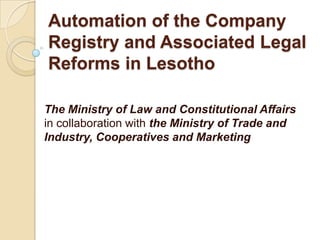 Automation of the Company Registry and Associated Legal Reforms in Lesotho  The Ministry of Law and Constitutional Affairs in collaboration withthe Ministry of Trade and Industry, Cooperatives and Marketing 