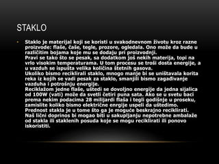 STAKLO 
• Staklo je materijal koji se koristi u svakodnevnom životu kroz razne 
proizvode: flaše, čaše, tegle, prozore, ogledala. Ono može da bude u 
različitim bojama koje mu se dodaju pri proizvodnji. 
Pravi se tako što se pesak, sa dodatkom još nekih materija, topi na 
vrlo visokim temperaturama. U tom procesu se troši dosta energije, a 
u vazduh se ispušta velika količina štetnih gasova. 
Ukoliko bismo reciklirali staklo, mnogo manje bi se uništavala korita 
reka iz kojih se vadi pesak za staklo, smanjili bismo zagađivanje 
vazduha i potrošnju energije. 
Reciklažom jedne flaše, uštedi se dovoljno energije da jedna sijalica 
od 100W (vati) može da svetli četiri puna sata. Ako se u svetu baci 
prema nekim podacima 28 milijardi flaša i tegli godišnje u proseku, 
zamislite koliko bismo električne enrgije uspeli da uštedimo. 
Prednost stakla je u tome što ga je moguće beskrajno reciklirati. 
Naš lični doprinos bi mogao biti u sakupljanju nepotrebne ambalaže 
od stakla ili staklenih posuda koje se mogu reciklirati ili ponovo 
iskoristiti. 
 