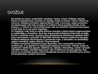 GVOŽDJE 
• Od metala se prave: automobili, autobusi, vozovi, avioni, frižideri, šporeti, 
bočice za dezodoranse, limenke za napitke, kutije za kreme i slično. Metali se, 
naravno, dobijaju preradom odgovarajućih ruda. U procesu, najpre polazimo 
od iskopavanja rude koji narušava ili uništava čitave predele (livade, brda, 
planine...). Potom se vrši prečišćavanje rude od različitih nečistoća ispiranjem 
u vodi koja se na taj način zagađuje. 
Pri topljenju rude troši se velika količina energije a štetni gasovi sagorevanjem 
se oslobađaju u atmosferu. Na kraju tog procesa dobijamo metal koji se dalje 
koristi u različite svrhe. Za jednu tonu aluminijuma potrebno je iskopati četiri 
tone rude boksita i potrošiti 13.000 kWh (kilovat-časova) električne energije. 
Prilikom dobijanja aluminijuma iz pomenute rude, u atmosferu se oslobađaju 
ugljen-monoksid, ugljen-dioksid i fluorovodonik. 
U nekim razvijenim zemljama poput Nemačke, stari automobili se daju na 
recikliranje, a uz doplatu se mogu kupiti potpuno nova kola. Takođe, mogu se 
reciklirati i električni aparati. Godišnje se, takođe u Nemačkoj, razloži i preradi 
100.000 frižidera, 150.000 televizora i oko 15.000 tona drugih aparata. Kod 
nas bi se za početak moglo vršiti prikupljanje konzervi od različitih pića, bočice 
od dezodoransa, kutijice od krema. 
 