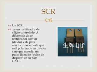 SCR

 Un SCR:
 es un rectificador de
silicio controlado. A
diferencia de un
rectificador común
(diodo), éste para
conducir no le basta que
esté polarizado en directa
sino que necesita un
pulso llamado "pulso de
disparo" en su pata
GATE.

 