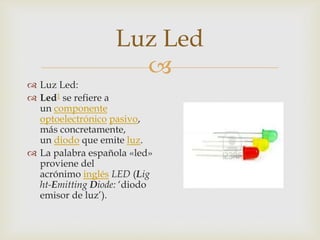 Luz Led

 Luz Led:
 Led1 se refiere a
un componente
optoelectrónico pasivo,
más concretamente,
un diodo que emite luz.
 La palabra española «led»
proviene del
acrónimo inglés LED (Lig
ht-Emitting Diode: ‘diodo
emisor de luz’).

 