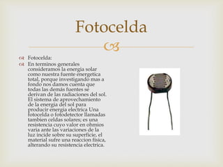 Fotocelda


 Fotocelda:
 En terminos generales
consideramos la energia solar
como nuestra fuente energetica
total, porque investigando mas a
fondo nos damos cuenta que
todas las demás fuentes se
derivan de las radiaciones del sol.
El sistema de aprovechamiento
de la energia del sol para
producir energia electrica Una
fotocelda o fotodetector llamadas
tambien celdas solares; es una
resistencia cuyo valor en ohmios
varia ante las variaciones de la
luz incide sobre su superficie, el
material sufre una reaccion física,
alterando su resistencia electrica.

 