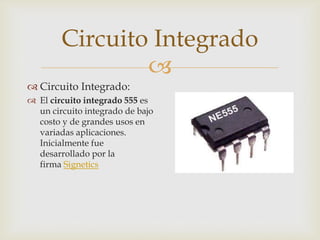 Circuito Integrado

 Circuito Integrado:
 El circuito integrado 555 es
un circuito integrado de bajo
costo y de grandes usos en
variadas aplicaciones.
Inicialmente fue
desarrollado por la
firma Signetics

 