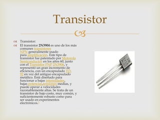 Transistor

 Transistor:
 El transistor 2N3904 es uno de los más
comunes transistores
NPN generalmente usado
para amplificación. Este tipo de
transistor fue patentado por Motorola
Semiconductor en los años 60, junto
con el Transistor PNP 2N3906, y
representó un gran incremento de
eficiencia, con un encapsulado TO92 en vez del antiguo encapsulado
metálico. Está diseñado para
funcionar a bajas intensidades,
bajas potencias,tensiones medias, y
puede operar a velocidades
razonablemente altas. Se trata de un
transistor de bajo costo, muy común, y
suficientemente robusto como para
ser usado en experimentos
electrónicos.1

 