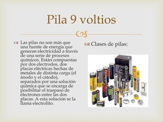 Pila 9 voltios


 Las pilas no son más que
una fuente de energía que
generan electricidad a través
de una serie de procesos
químicos. Están compuestas
por dos electrodos, dos
placas eléctricas hechas de
metales de distinta carga (el
ánodo y el cátodo),
separados por una solución
química que se encarga de
posibilitar el traspaso de
electrones entre las dos
placas. A esta solución se la
llama electrolito.

 Clases de pilas:

 