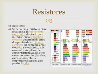Resistores


 Resistores:
 Se denomina resistor o bien
resistencia al componente
electrónico diseñado para
introducir una resistencia
eléctrica determinada entre
dos puntos de un circuito
eléctrico. En el propio argot
eléctrico y electrónico, son
conocidos simplemente
como resistencias. En otros
casos, como en las planchas,
calentadores, etc., se
emplean resistencias para
producir calor

 