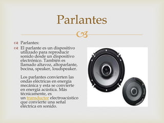 Parlantes


 Parlantes:
 El parlante es un dispositivo
utilizado para reproducir
sonido desde un dispositivo
electrónico. También es
llamado altavoz, altoparlante,
bocina, speaker, loudspeaker.

Los parlantes convierten las
ondas eléctricas en energía
mecánica y esta se convierte
en energía acústica. Más
técnicamente, es
un transductor electroacústico
que convierte una señal
eléctrica en sonido.

 