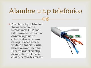 Alambre u.t.p telefónico

 Alambre u.t.p telefónico:
Todos conocemos el
famoso cable UTP, son
hilos cruzados de dos en
dos con la gama de
colores, blanco-naranja,
naranja, blanco-verde,
verde, blanco-azul, azul,
blanco marrón, marrón.
Para realizar el montaje
de conectores rj45 sobre
ellos debemos destrenzar.

 