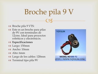 Broche pila 9 V

 Broche pila 9 VTS:
 Este es un broche para pilas
de 9V con terminales de
12cms. Ideal para proyectos
robóticos y electrónicos.
 Especificaciones
 Largo: 150mm
 Ancho: 10mm
 Alto: 6mm
 Largo de los cables: 120mm
 Terminal tipo pila 9V

 
