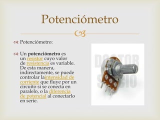 Potenciómetro


 Potenciómetro:

 Un potenciómetro es
un resistor cuyo valor
de resistencia es variable.
De esta manera,
indirectamente, se puede
controlar laintensidad de
corriente que fluye por un
circuito si se conecta en
paralelo, o la diferencia
de potencial al conectarlo
en serie.

 