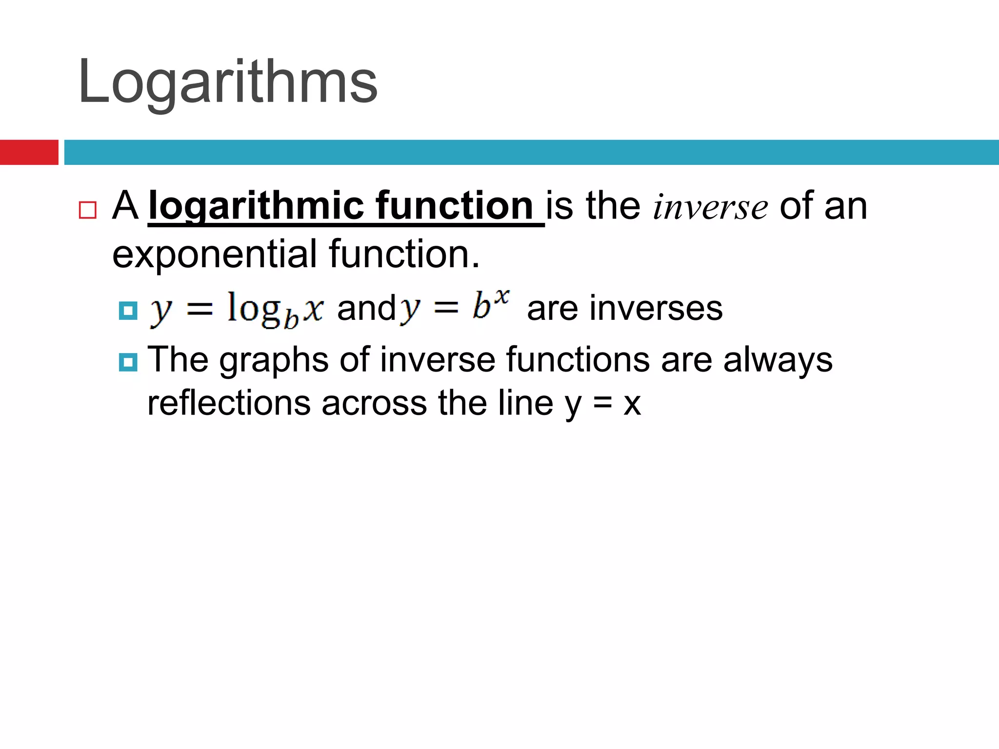 Logarithms
   A logarithmic function is the inverse of an
    exponential function.
                  and          are inverses
     The graphs of inverse functions are always
      reflections across the line y = x
 