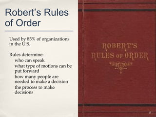 Robert’s Rules
of Order
Used by 85% of organizations
in the U.S.

Rules determine:
  who can speak
  what type of motions can be
  put forward
  how many people are
  needed to make a decision
  the process to make
  decisions



                                17
 