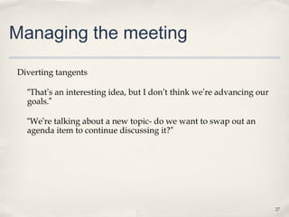 Managing the meeting

Diverting tangents

  “That’s an interesting idea, but I don’t think we’re advancing our
  goals.”

  “We’re talking about a new topic- do we want to swap out an
  agenda item to continue discussing it?”




                                                                       27
 