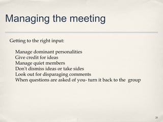 Managing the meeting

Getting to the right input:

  Manage dominant personalities
  Give credit for ideas
  Manage quiet members
  Don’t dismiss ideas or take sides
  Look out for disparaging comments
  When questions are asked of you- turn it back to the group




                                                               28
 