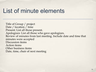 List of minute elements

 Title of Group / project
 Date / location / time
 Present: List all those present.
 Apologizes: List all those who gave apologizes.
 Review of minutes from last meeting. Include date and time that
 minutes were accepted
 Discussion items
 Action items
 Other business items
 Date, time, chair of next meeting




                                                                   34
 