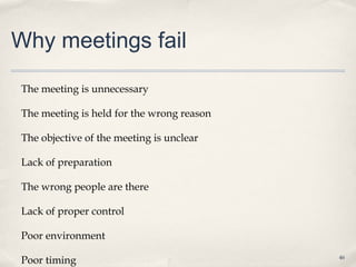 Why meetings fail

The meeting is unnecessary

The meeting is held for the wrong reason

The objective of the meeting is unclear

Lack of preparation

The wrong people are there

Lack of proper control

Poor environment

Poor timing                                46
 