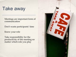 Take away

Meetings are important form of
communication

Don’t waste participants’ time

Know your role

Take responsibility for the
productivity of the meeting no
matter which role you play




                                 49
 