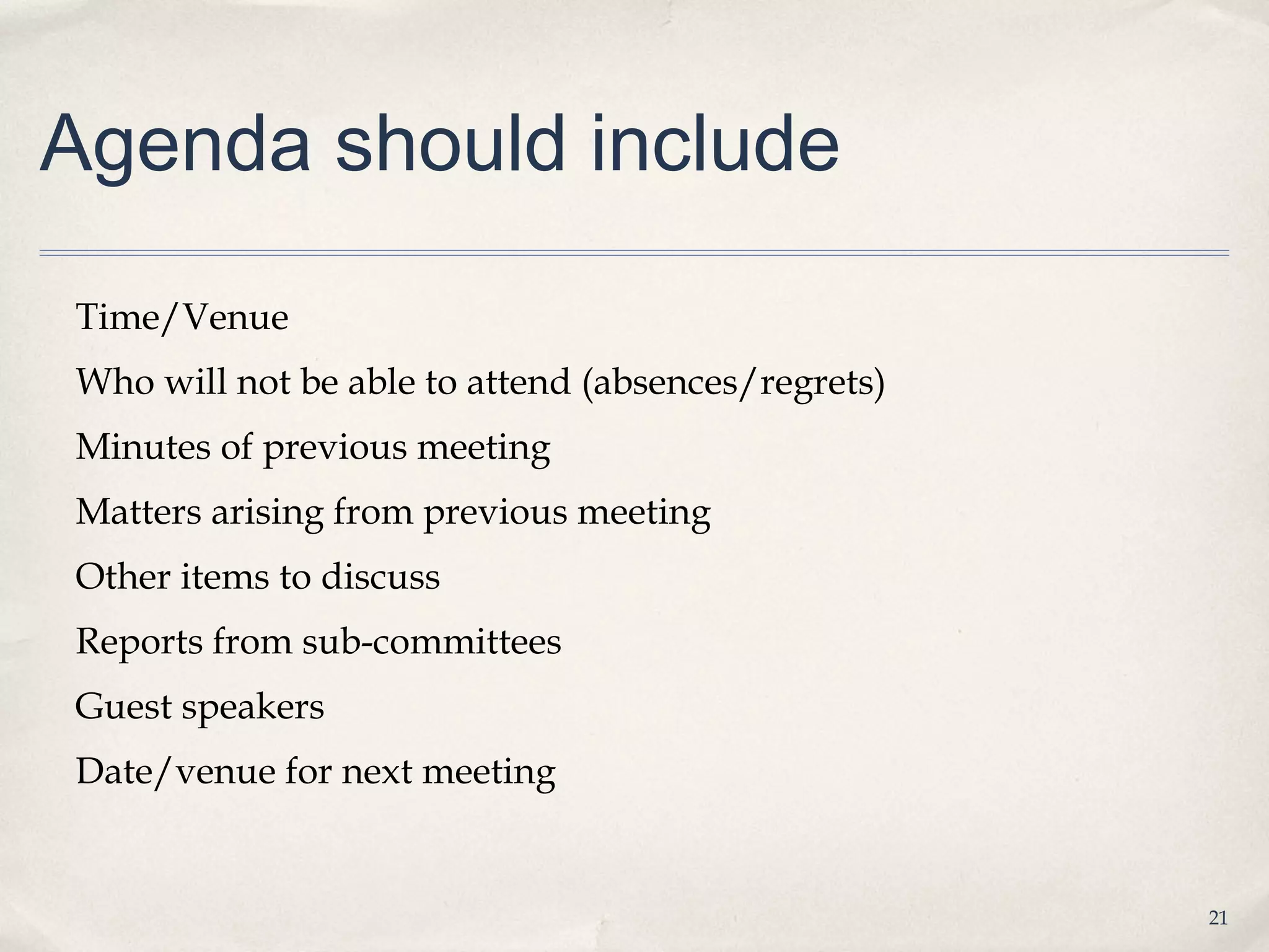 Agenda should include

Time/Venue
Who will not be able to attend (absences/regrets)
Minutes of previous meeting
Matters arising from previous meeting
Other items to discuss
Reports from sub-committees
Guest speakers
Date/venue for next meeting


                                                    21
 