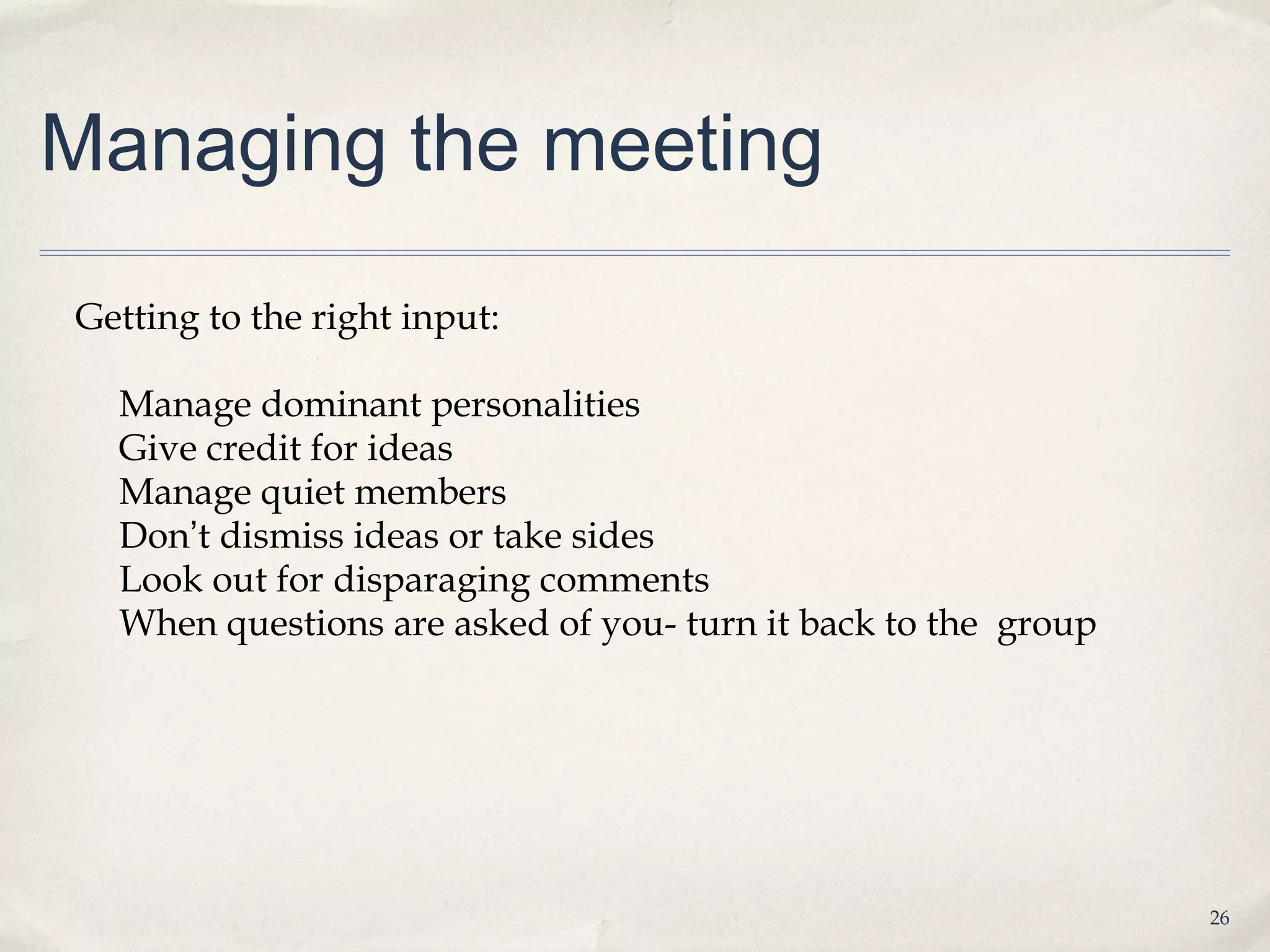 Managing the meeting

Getting to the right input:

  Manage dominant personalities
  Give credit for ideas
  Manage quiet members
  Don’t dismiss ideas or take sides
  Look out for disparaging comments
  When questions are asked of you- turn it back to the group




                                                               26
 