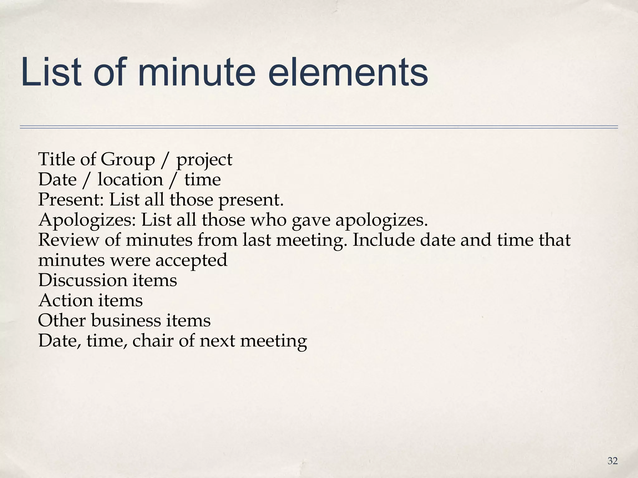 List of minute elements

 Title of Group / project
 Date / location / time
 Present: List all those present.
 Apologizes: List all those who gave apologizes.
 Review of minutes from last meeting. Include date and time that
 minutes were accepted
 Discussion items
 Action items
 Other business items
 Date, time, chair of next meeting




                                                                   32
 
