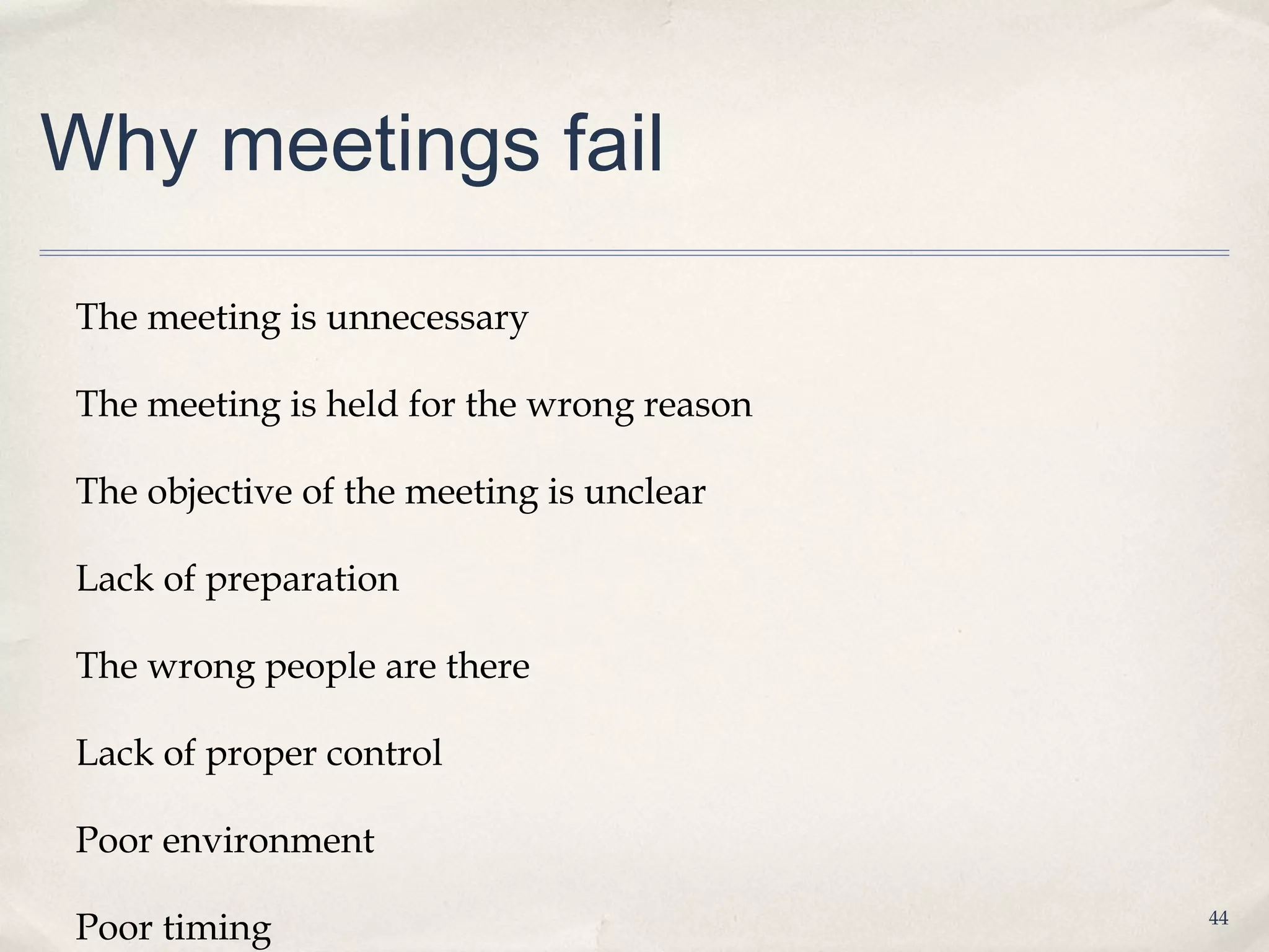 Why meetings fail

The meeting is unnecessary

The meeting is held for the wrong reason

The objective of the meeting is unclear

Lack of preparation

The wrong people are there

Lack of proper control

Poor environment

Poor timing                                44
 