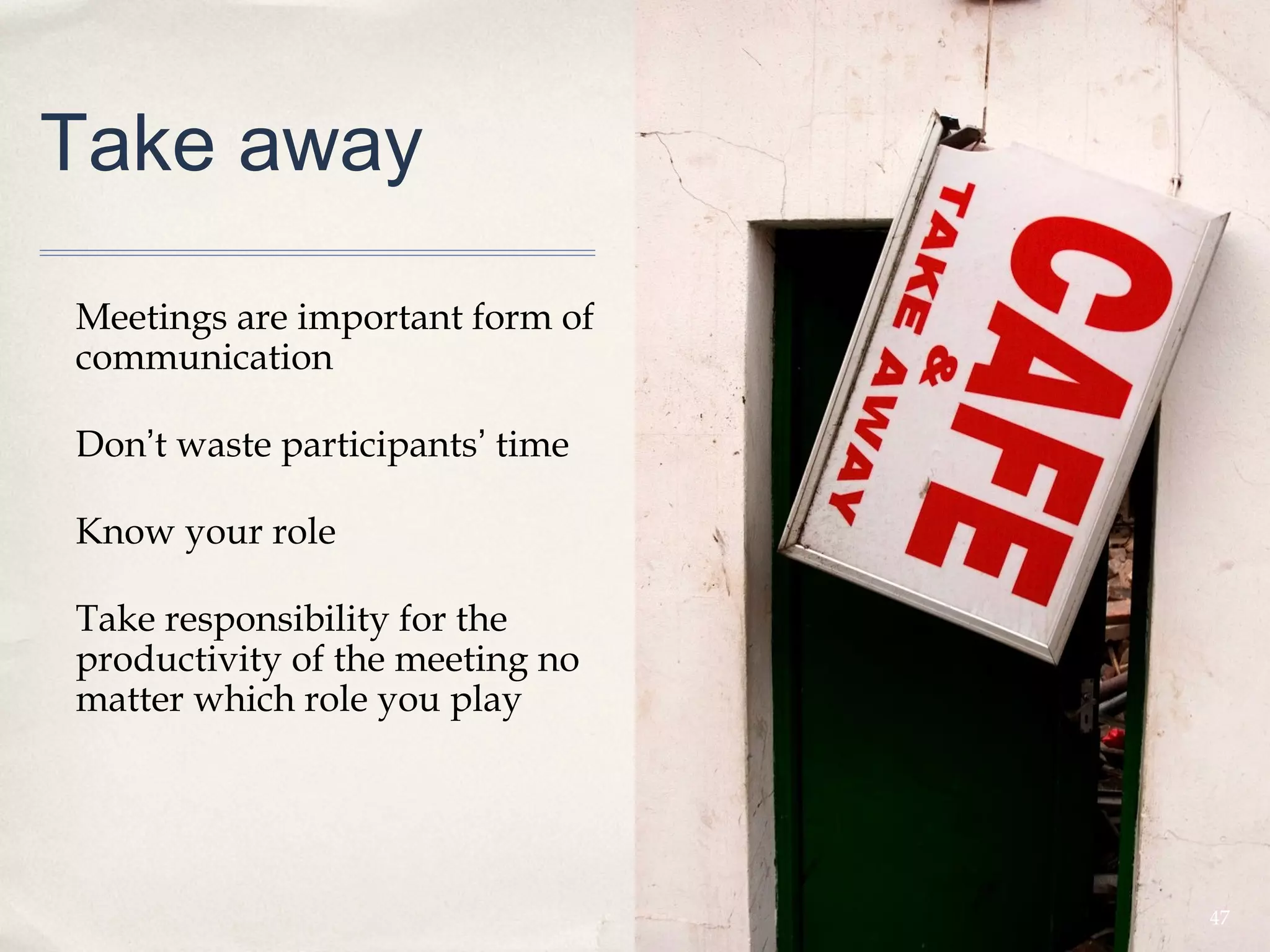 Take away

Meetings are important form of
communication

Don’t waste participants’ time

Know your role

Take responsibility for the
productivity of the meeting no
matter which role you play




                                 47
 