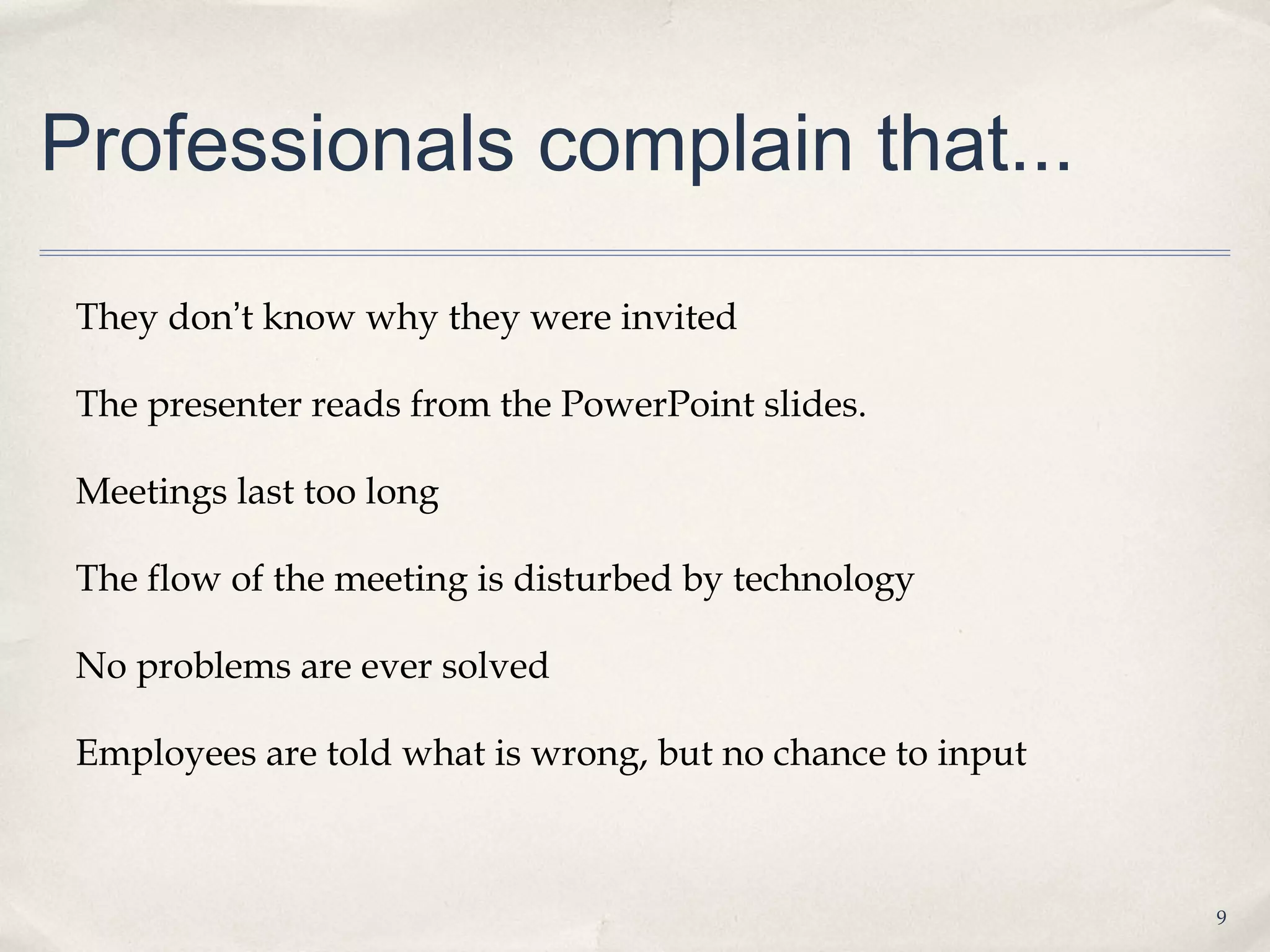 Professionals complain that...

 They don’t know why they were invited

 The presenter reads from the PowerPoint slides.

 Meetings last too long

 The flow of the meeting is disturbed by technology

 No problems are ever solved

 Employees are told what is wrong, but no chance to input



                                                            9
 