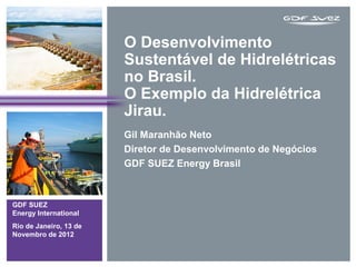 O Desenvolvimento
                        Sustentável de Hidrelétricas
                        no Brasil.
                        O Exemplo da Hidrelétrica
                        Jirau.
                        Gil Maranhão Neto
                        Diretor de Desenvolvimento de Negócios
                        GDF SUEZ Energy Brasil



GDF SUEZ
Energy International
Rio de Janeiro, 13 de
Novembro de 2012
 